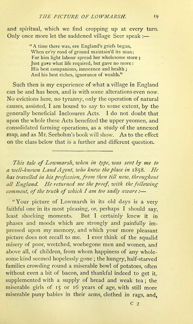 and spiritual, which we find cropping up at every turn. Only once more let the saddened village Seer speak :— “ A time there was, ere England’s griefs began. When ev'ry rood of ground maintain’d its man; For him light labour spread her wholesome store ; Just gave what life required, but gave no more: His best companions, innocence and health ; And his best riches, ignorance of wealth.” Such then is my experience of what a village in England can be and has been, and is with some alterations even now. No evictions here, no tyranny, only the operation of natural causes, assisted, I am bound to say to some extent, by the generally beneficial Inclosures Acts. I do not doubt that upon the whole these Acts benefited the upper yeomen, and consolidated farming operations, as a study of the annexed map, and as Mr. Seebohm’s book will show. As to the effect on the class below that is a further and different question. This tale of Lowmarsh, when in type, was sent by me to a well-known Land Agent, who k7iew the place in 1858. He has travelled m his profession, fro77i then till now, throitghout all England. He returned me the proof, with the followmg comment, of the truth of which I am too sadly aware :— “Your picture of Lowmarsh in its old days is a very faithful one in its most pleasing, or, perhaps I should say, least shocking moments. But I certainly knew it in phases and moods which are strongly and painfully im- pressed upon my memory, and which your more pleasant picture does not recall to me. I ever think of the squalid misery of poor, wretched, woebegone men and women, and above all, of children, from whom happiness of any whole- some kind seemed hopelessly gone ; the hungry, half-starved families crowding round a miserable bowl of potatoes, often without even a bit of bacon, and thankful indeed to get it, supplemented with a supply of bread and weak tea; the miserable girls of 15 or 16 years of age, with still more miserable puny babies in their arms, clothed in rags, and,