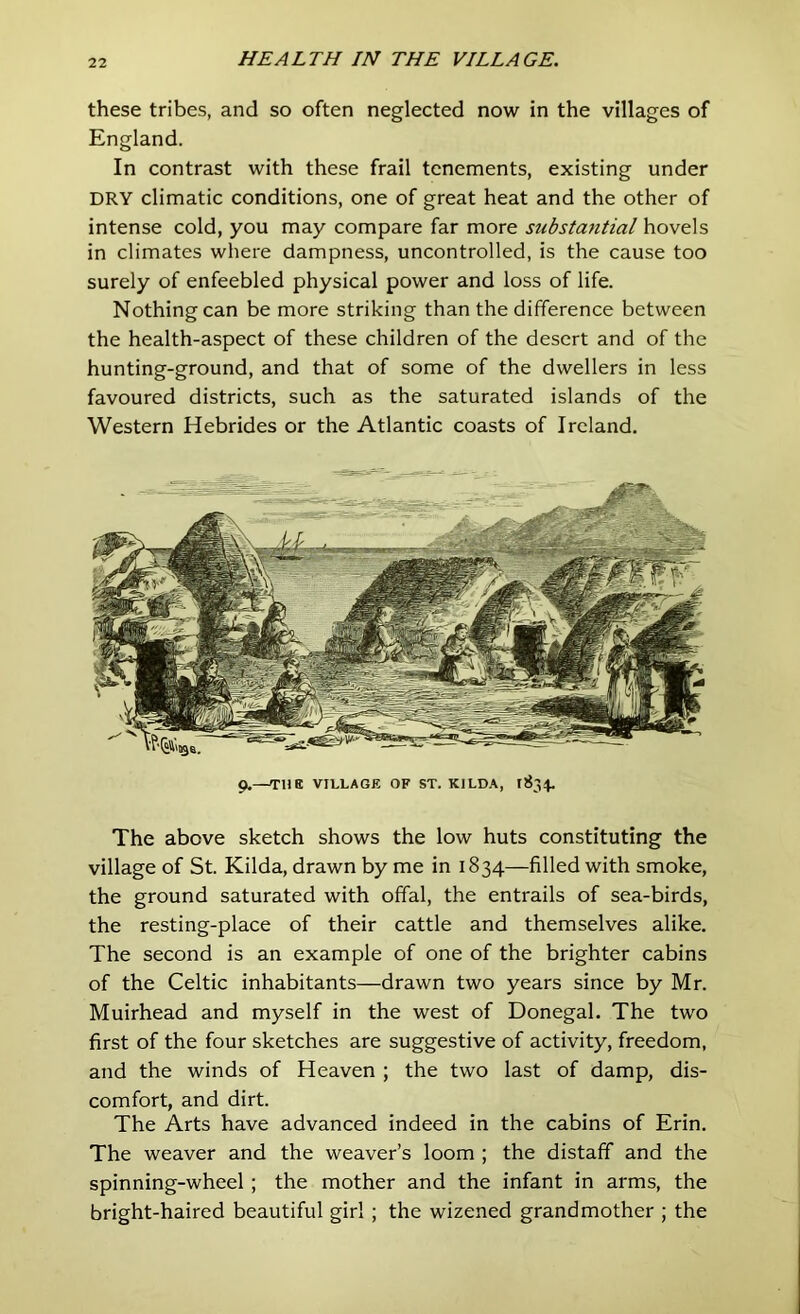 these tribes, and so often neglected now in the villages of England. In contrast with these frail tenements, existing under DRY climatic conditions, one of great heat and the other of intense cold, you may compare far more substantial hovels in climates where dampness, uncontrolled, is the cause too surely of enfeebled physical power and loss of life. Nothing can be more striking than the difference between the health-aspect of these children of the desert and of the hunting-ground, and that of some of the dwellers in less favoured districts, such as the saturated islands of the Western Hebrides or the Atlantic coasts of Ireland. 9.—THE VILLAGE OF ST. KILDA, 1834. The above sketch shows the low huts constituting the village of St. Kilda, drawn by me in 1834—filled with smoke, the ground saturated with offal, the entrails of sea-birds, the resting-place of their cattle and themselves alike. The second is an example of one of the brighter cabins of the Celtic inhabitants—drawn two years since by Mr. Muirhead and myself in the west of Donegal. The two first of the four sketches are suggestive of activity, freedom, and the winds of Heaven ; the two last of damp, dis- comfort, and dirt. The Arts have advanced indeed in the cabins of Erin. The weaver and the weaver’s loom ; the distaff and the spinning-wheel; the mother and the infant in arms, the bright-haired beautiful girl ; the wizened grandmother ; the