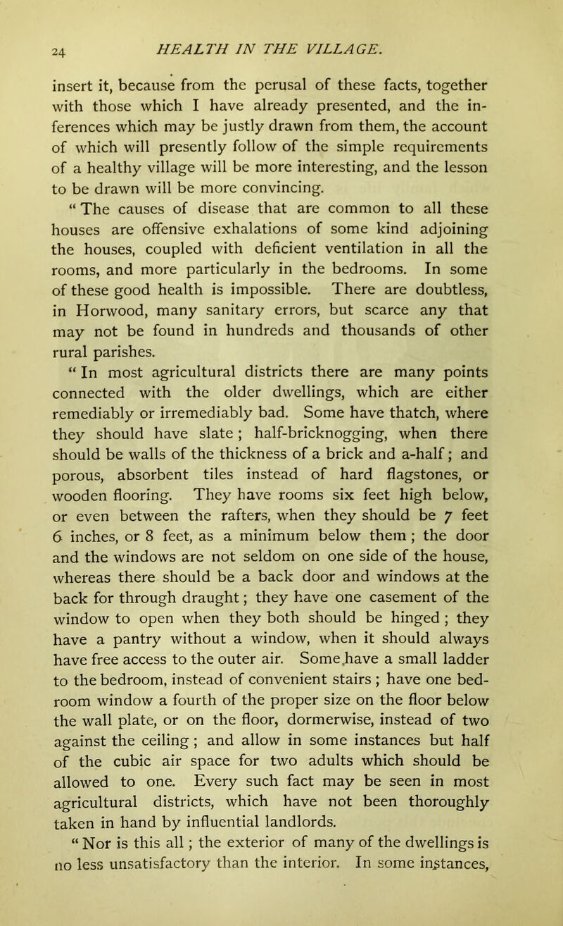 insert it, because from the perusal of these facts, together with those which I have already presented, and the in- ferences which may be justly drawn from them, the account of which will presently follow of the simple requirements of a healthy village will be more interesting, and the lesson to be drawn will be more convincing. “ The causes of disease that are common to all these houses are offensive exhalations of some kind adjoining the houses, coupled with deficient ventilation in all the rooms, and more particularly in the bedrooms. In some of these good health is impossible. There are doubtless, in Horwood, many sanitary errors, but scarce any that may not be found in hundreds and thousands of other rural parishes. “ In most agricultural districts there are many points connected with the older dwellings, which are either remediably or irremediably bad. Some have thatch, where they should have slate; half-bricknogging, when there should be walls of the thickness of a brick and a-half; and porous, absorbent tiles instead of hard flagstones, or wooden flooring. They have rooms six feet high below, or even between the rafters, when they should be 7 feet 6 inches, or 8 feet, as a minimum below them ; the door and the windows are not seldom on one side of the house, whereas there should be a back door and windows at the back for through draught; they have one casement of the window to open when they both should be hinged ; they have a pantry without a window, when it should always have free access to the outer air. Some.have a small ladder to the bedroom, instead of convenient stairs ; have one bed- room window a fourth of the proper size on the floor below the wall plate, or on the floor, dormerwise, instead of two against the ceiling; and allow in some instances but half of the cubic air space for two adults which should be allowed to one. Every such fact may be seen in most agricultural districts, which have not been thoroughly taken in hand by influential landlords. “ Nor is this all; the exterior of many of the dwellings is no less unsatisfactory than the interior. In some instances,