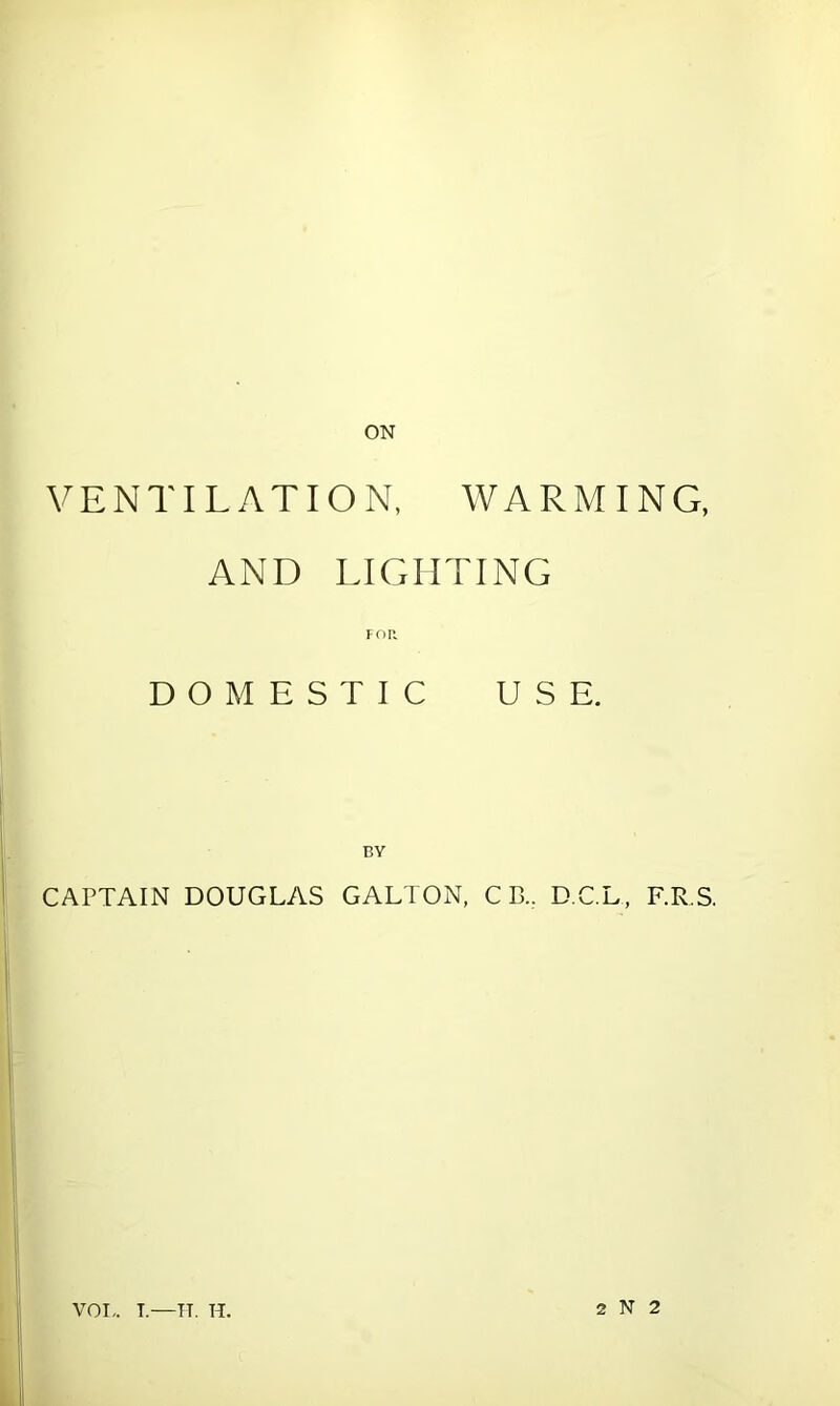 ON VENTILATION, WARMING, AND LIGHTING FOR DOMESTIC USE. CAPTAIN DOUGLAS GALTON, C B., D.C.L, F.R S. VOI,. T.—TT. H. 2 N 2