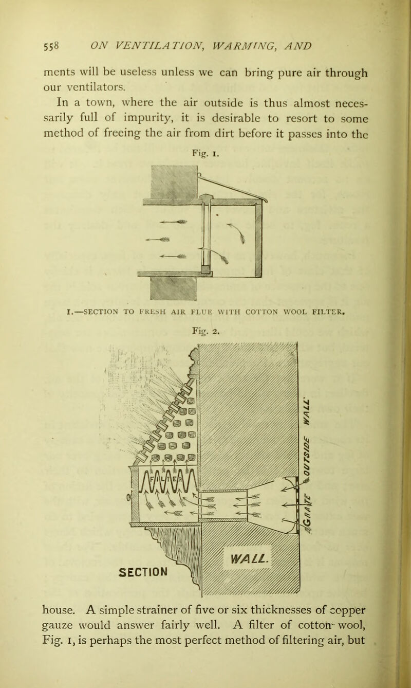 merits will be useless unless we can bring pure air through our ventilators. In a town, where the air outside is thus almost neces- sarily full of impurity, it is desirable to resort to some method of freeing the air from dirt before it passes into the Fig. I. house. A simple strainer of five or six thicknesses of copper gauze would answer fairly well. A filter of cotton- wool, Fig. I, is perhaps the most perfect method of filtering air, but I.—SECTION TO I'REMl AIR KLUE WITH COTTON WOOL FILTER. Fig. 2.