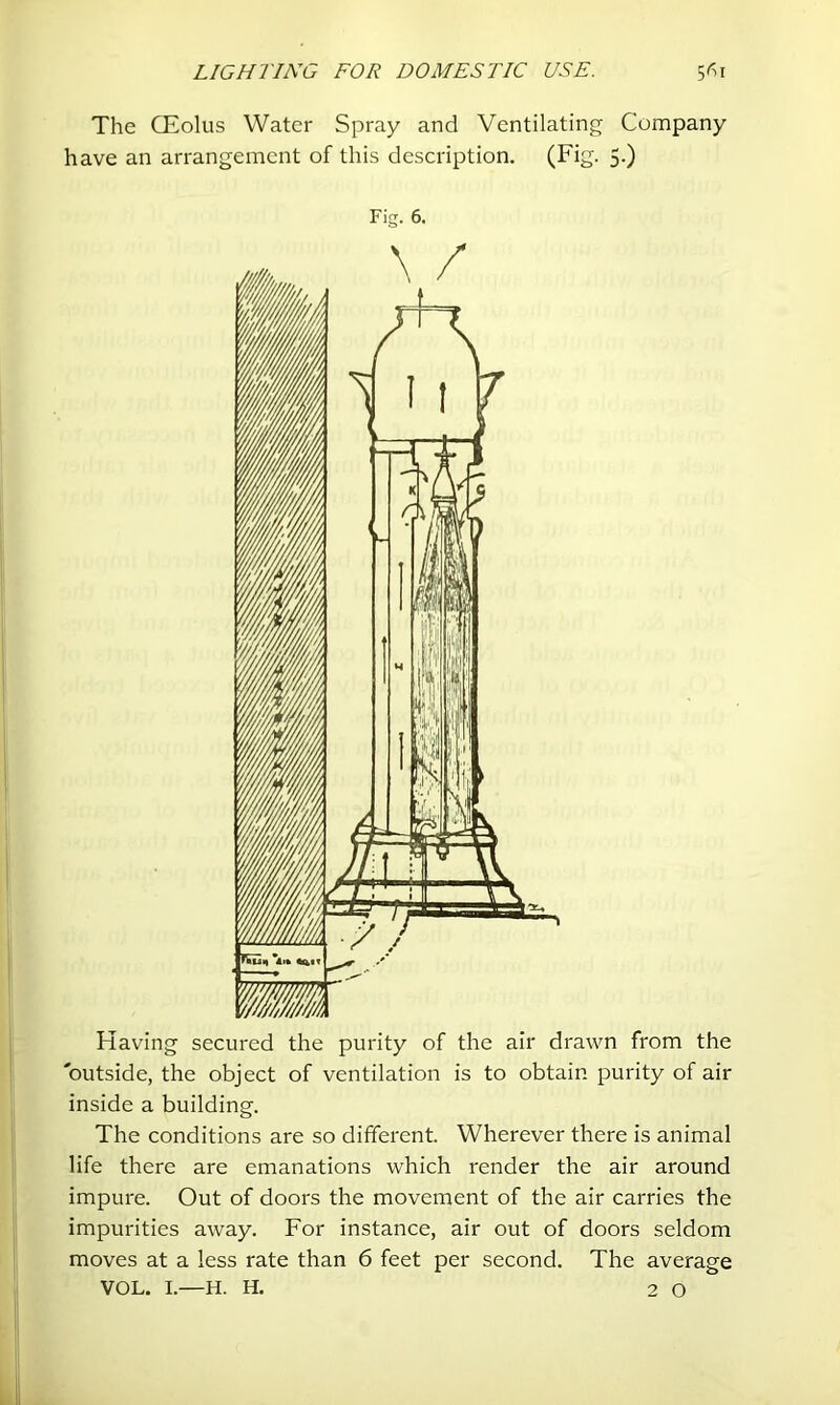 The CEolus Water Spray and Ventilating Company have an arrangement of this description. (Fig. 5.) Fig. 6. Having secured the purity of the air drawn from the outside, the object of ventilation is to obtain purity of air inside a building. The conditions are so different. Wherever there is animal life there are emanations which render the air around impure. Out of doors the movement of the air carries the impurities away. For instance, air out of doors seldom moves at a less rate than 6 feet per second. The average VOL. I.—H. H. 2 0