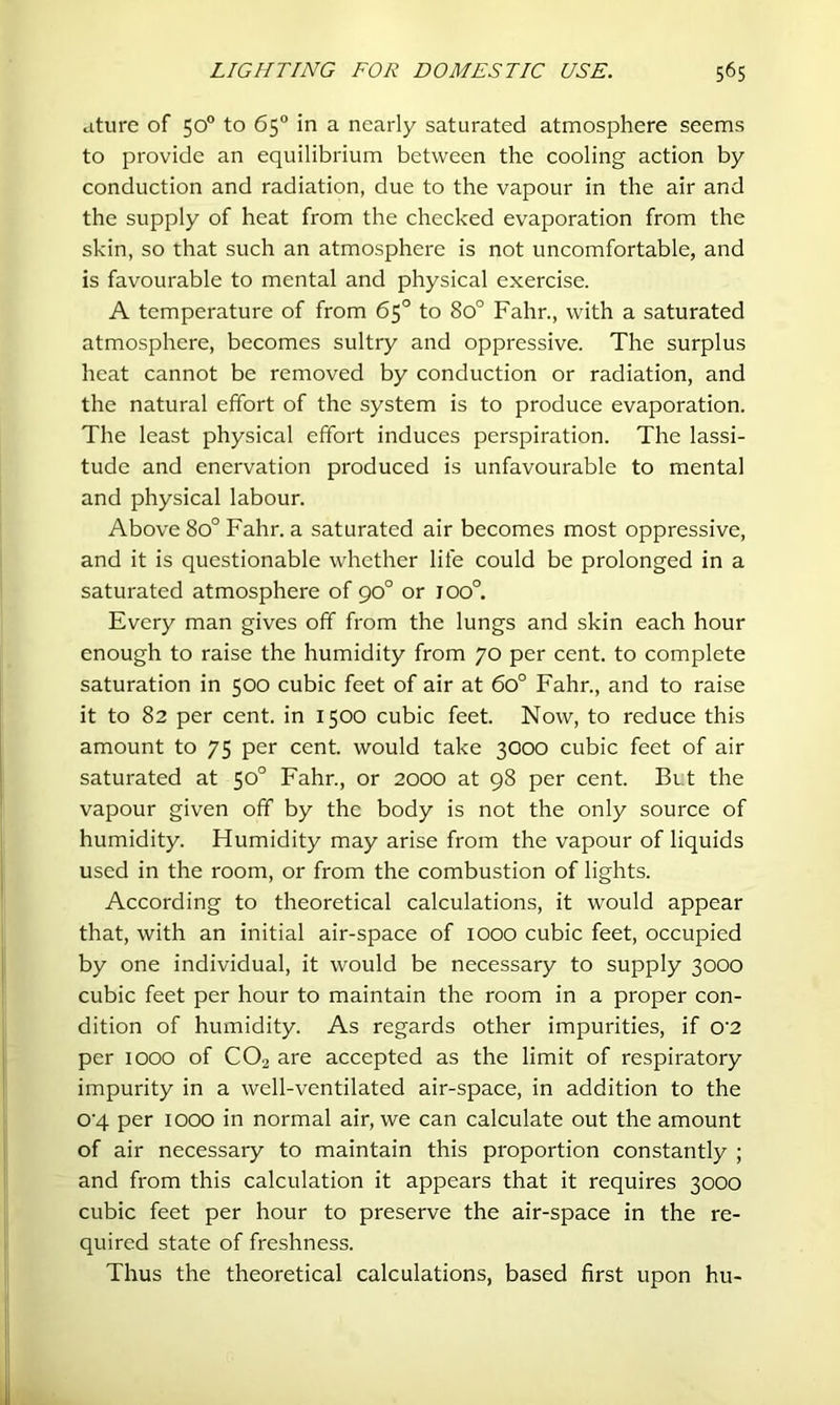 ature of 50° to 65“ in a nearly saturated atmosphere seems to provide an equilibrium between the cooling action by conduction and radiation, due to the vapour in the air and the supply of heat from the checked evaporation from the skin, so that such an atmosphere is not uncomfortable, and is favourable to mental and physical exercise. A temperature of from 65° to 80° Fahr., with a saturated atmosphere, becomes sultry and oppressive. The surplus heat cannot be removed by conduction or radiation, and the natural effort of the system is to produce evaporation. The least physical effort induces perspiration. The lassi- tude and enervation produced is unfavourable to mental and physical labour. Above 80° Fahr. a saturated air becomes most oppressive, and it is questionable whether life could be prolonged in a saturated atmosphere of 90° or 100°. Every man gives off from the lungs and skin each hour enough to raise the humidity from 70 per cent, to complete saturation in 500 cubic feet of air at 60° Fahr., and to raise it to 82 per cent, in 1500 cubic feet. Now, to reduce this amount to 75 per cent, would take 3000 cubic feet of air saturated at 50° Fahr., or 2000 at 98 per cent. But the vapour given off by the body is not the only source of humidity. Humidity may arise from the vapour of liquids used in the room, or from the combustion of lights. According to theoretical calculations, it would appear that, with an initial air-space of 1000 cubic feet, occupied by one individual, it would be necessary to supply 3000 cubic feet per hour to maintain the room in a proper con- dition of humidity. As regards other impurities, if 0’2 per 1000 of CO2 are accepted as the limit of respiratory impurity in a well-ventilated air-space, in addition to the 0'4 per 1000 in normal air, we can calculate out the amount of air necessary to maintain this proportion constantly ; and from this calculation it appears that it requires 3000 cubic feet per hour to preserve the air-space in the re- quired state of freshness. Thus the theoretical calculations, based first upon hu-