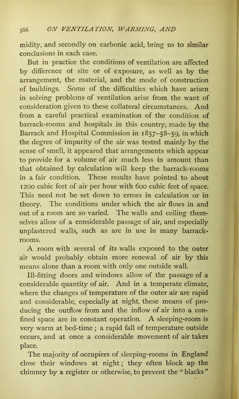 midity, and secondly on carbonic acid, bring us to similar conclusions in each case. But in practice the conditions of ventilation are affected by difference ot site or of exposure, as well as by the arrangement, the material, and the mode of construction of buildings. Some of the difficulties which have arisen in solving problems of ventilation arise from the want of consideration given to these collateral circumstances. And from a careful practical examination of the condition of barrack-rooms and hospitals in this country, made by the Barrack and Hospital Commission in 1857-58-59, in which the degree of impurity of the air was tested mainly by the sense of smell, it appeared that arrangements which appear to provide for a volume of air much less in amount than that obtained by calculation will keep the barrack-rooms in a fair condition. These results have pointed to about 1200 cubic feet of air per hour with 600 cubic feet of space. This need not be set down to errors in calculation or in theory. The conditions under which the air flows in and out of a room are so varied. The walls and ceiling them- selves allow of a considerable passage of air, and especially unplastered walls, such as are in use in many barrack- rooms. A room with several of its walls exposed to the outer air would probably obtain more renewal of air by this means alone than a room with only one outside wall. Ill-fltting doors and windows allow of the passage of a considerable quantity of air. And in a temperate climate, where the changes of temperature of the outer air are rapid and considerable, especially at night, these means of pro- ducing the outflow from and the inflow of air into a con- fined space are in constant operation. A sleeping-room is very warm at bed-time ; a rapid fall of temperature outside occurs, and at once a considerable movement of air takes place. The majority of occupiers of sleeping-rooms in England close their windows at night; they often block up the chimney by a register or otherwise, to prevent the “ blacks ”