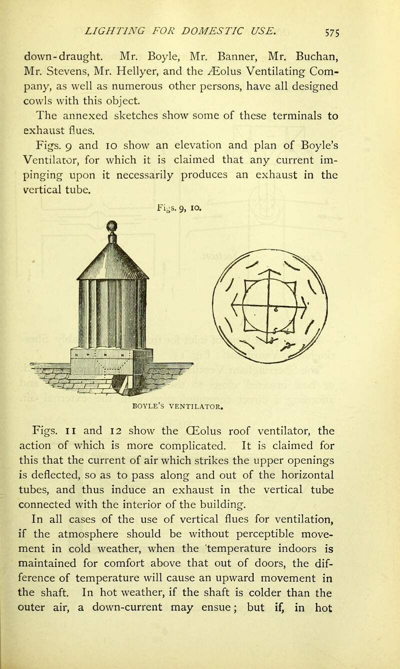 down-draught. Mr. Boyle, Mr. Banner, Mr. Buchan, Mr. Stevens, Mr. Hellyer, and the .^Eolus Ventilating Com- pany, as well as numerous other persons, have all designed cowls with this object. The annexed sketches show some of these terminals to exhaust flues. Figs. 9 and lo show an elevation and plan of Boyle’s Ventilator, for which it is claimed that any current im- pinging upon it necessarily produces an exhaust in the vertical tube. Fi-s. 9, lo. Figs. II and I2 show the CEolus roof ventilator, the action of which is more complicated. It is claimed for this that the current of air which strikes the upper openings is deflected, so as to pass along and out of the horizontal tubes, and thus induce an exhaust in the vertical tube connected with the interior of the building. In all cases of the use of vertical flues for ventilation, if the atmosphere should be without perceptible move- ment in cold weather, when the ‘temperature indoors is maintained for comfort above that out of doors, the dif- ference of temperature will cause an upward movement in the shaft. In hot weather, if the shaft is colder than the outer air, a down-current may ensue; but if, in hot