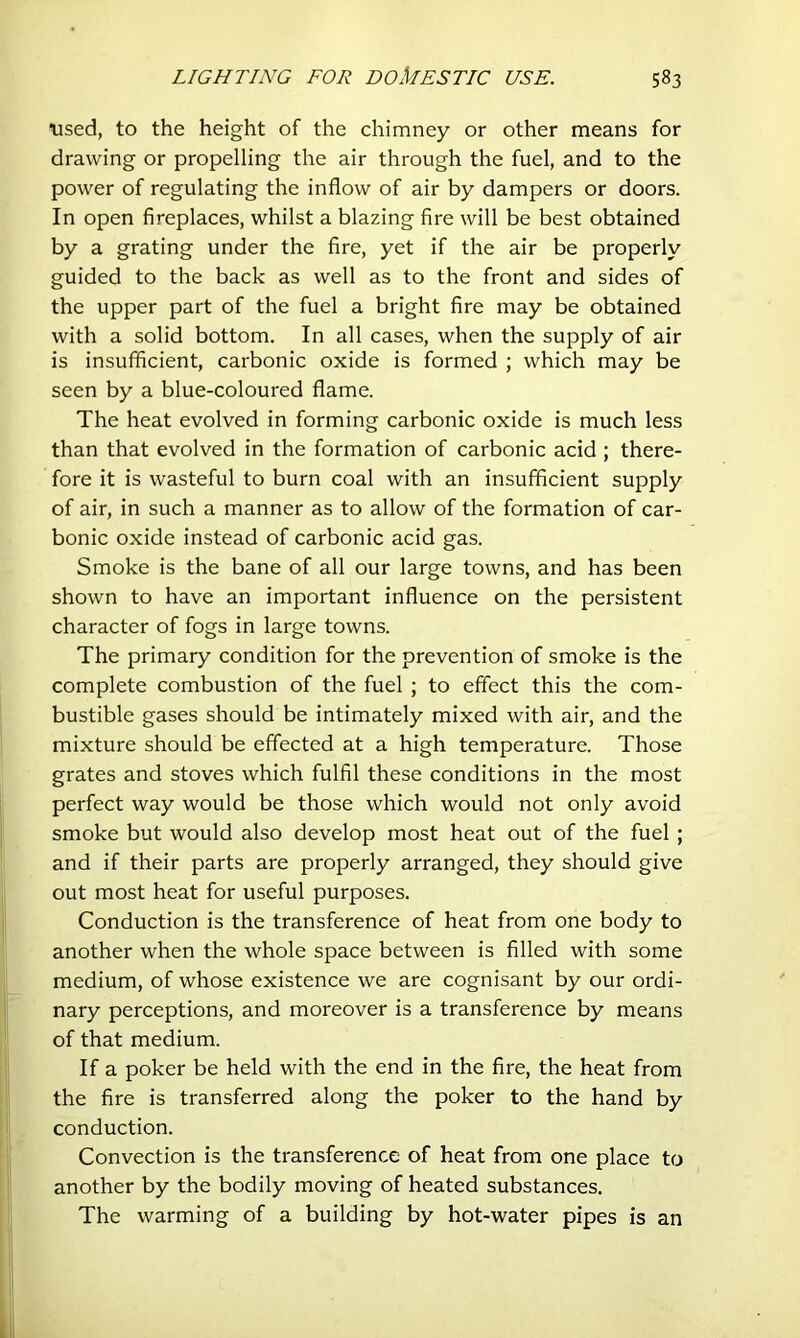 iised, to the height of the chimney or other means for drawing or propelling the air through the fuel, and to the power of regulating the inflow of air by dampers or doors. In open fireplaces, whilst a blazing fire will be best obtained by a grating under the fire, yet if the air be properly guided to the back as well as to the front and sides of the upper part of the fuel a bright fire may be obtained with a solid bottom. In all cases, when the supply of air is insufficient, carbonic oxide is formed ; which may be seen by a blue-coloured flame. The heat evolved in forming carbonic oxide is much less than that evolved in the formation of carbonic acid ; there- fore it is wasteful to burn coal with an insufficient supply of air, in such a manner as to allow of the formation of car- bonic oxide instead of carbonic acid gas. Smoke is the bane of all our large towns, and has been shown to have an important influence on the persistent character of fogs in large towns. The primary condition for the prevention of smoke is the complete combustion of the fuel ; to effect this the com- bustible gases should be intimately mixed with air, and the mixture should be effected at a high temperature. Those grates and stoves which fulfil these conditions in the most perfect way would be those which would not only avoid smoke but would also develop most heat out of the fuel ; and if their parts are properly arranged, they should give out most heat for useful purposes. Conduction is the transference of heat from one body to another when the whole space between is filled with some medium, of whose existence we are cognisant by our ordi- nary perceptions, and moreover is a transference by means of that medium. If a poker be held with the end in the fire, the heat from the fire is transferred along the poker to the hand by conduction. Convection is the transference of heat from one place to another by the bodily moving of heated substances. The warming of a building by hot-water pipes is an