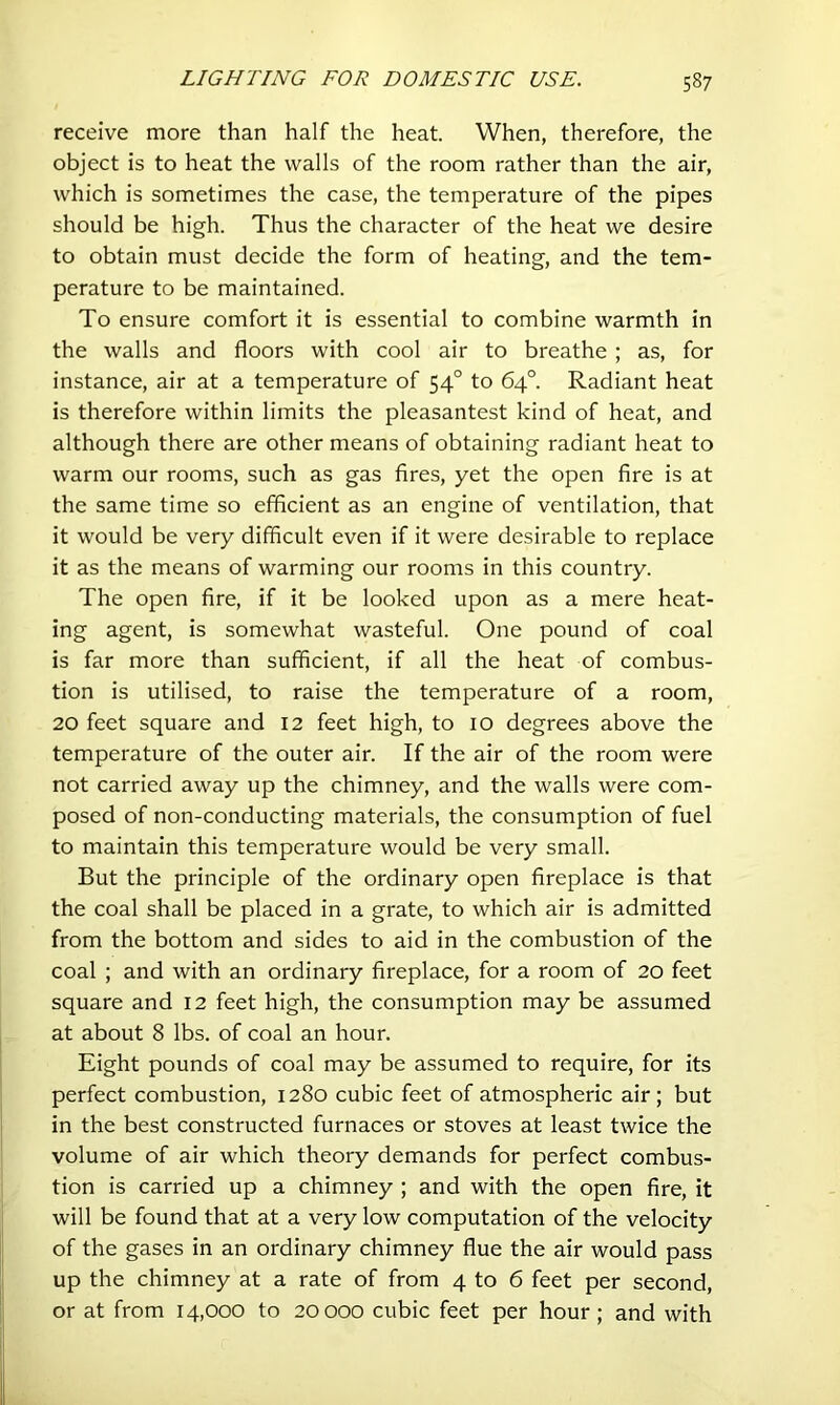 receive more than half the heat. When, therefore, the object is to heat the walls of the room rather than the air, which is sometimes the case, the temperature of the pipes should be high. Thus the character of the heat we desire to obtain must decide the form of heating, and the tem- perature to be maintained. To ensure comfort it is essential to combine warmth in the walls and floors with cool air to breathe ; as, for instance, air at a temperature of 54° to 64°. Radiant heat is therefore within limits the pleasantest kind of heat, and although there are other means of obtaining radiant heat to warm our rooms, such as gas fires, yet the open fire is at the same time so efficient as an engine of ventilation, that it would be very difficult even if it were desirable to replace it as the means of warming our rooms in this country. The open fire, if it be looked upon as a mere heat- ing agent, is somewhat wasteful. One pound of coal is far more than sufficient, if all the heat of combus- tion is utilised, to raise the temperature of a room, 20 feet square and 12 feet high, to 10 degrees above the temperature of the outer air. If the air of the room were not carried away up the chimney, and the walls were com- posed of non-conducting materials, the consumption of fuel to maintain this temperature would be very small. But the principle of the ordinary open fireplace is that the coal shall be placed in a grate, to which air is admitted from the bottom and sides to aid in the combustion of the coal ; and with an ordinary fireplace, for a room of 20 feet square and 12 feet high, the consumption may be assumed at about 8 lbs. of coal an hour. Eight pounds of coal may be assumed to require, for its perfect combustion, 1280 cubic feet of atmospheric air; but in the best constructed furnaces or stoves at least twice the volume of air which theory demands for perfect combus- tion is carried up a chimney ; and with the open fire, it will be found that at a very low computation of the velocity of the gases in an ordinary chimney flue the air would pass up the chimney at a rate of from 4 to 6 feet per second, or at from 14,000 to 20000 cubic feet per hour; and with