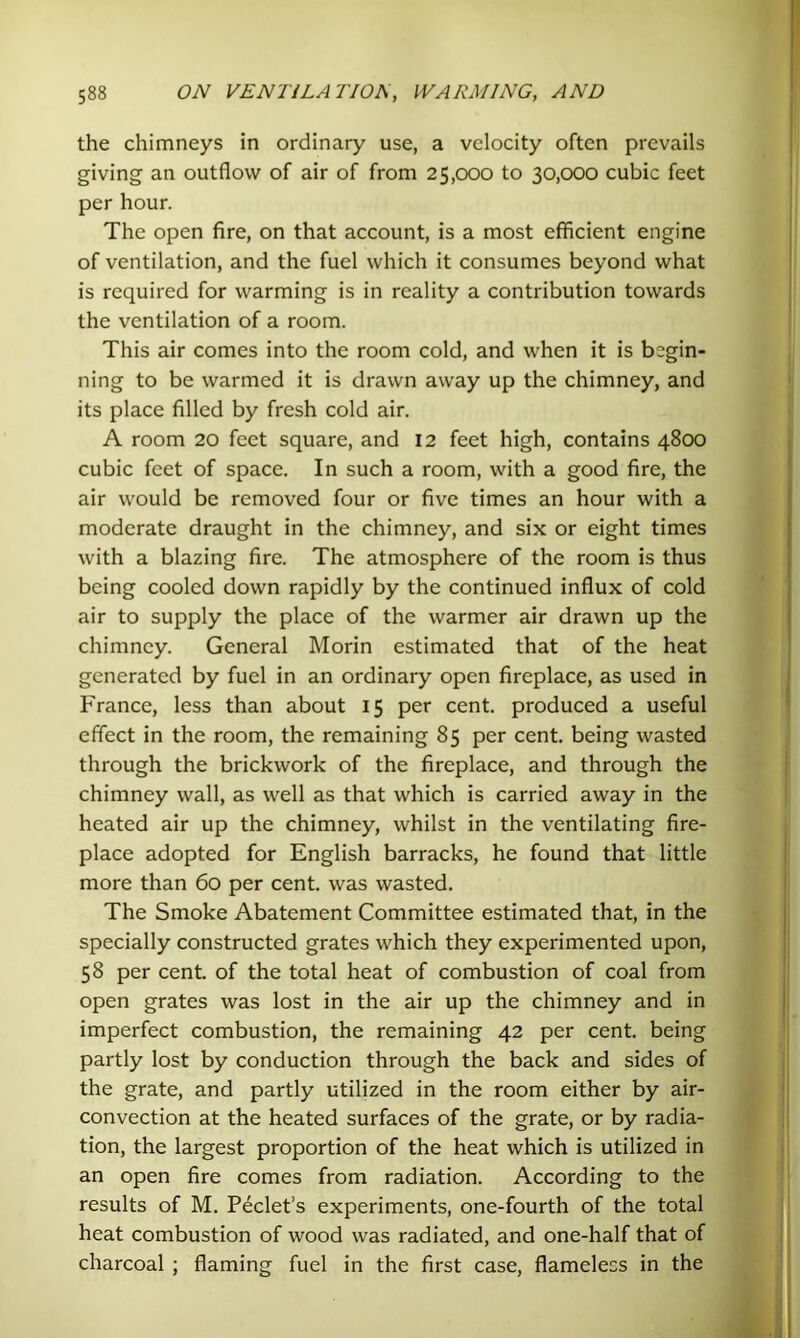 the chimneys in ordinary use, a velocity often prevails giving an outflow of air of from 25,000 to 30,000 cubic feet per hour. The open fire, on that account, is a most efficient engine of ventilation, and the fuel which it consumes beyond what is required for warming is in reality a contribution towards the ventilation of a room. This air comes into the room cold, and when it is begin- ning to be warmed it is drawn away up the chimney, and its place filled by fresh cold air. A room 20 feet square, and 12 feet high, contains 4800 cubic feet of space. In such a room, with a good fire, the air would be removed four or five times an hour with a moderate draught in the chimney, and six or eight times with a blazing fire. The atmosphere of the room is thus being cooled down rapidly by the continued influx of cold air to supply the place of the warmer air drawn up the chimney. General Morin estimated that of the heat generated by fuel in an ordinary open fireplace, as used in France, less than about 15 per cent, produced a useful effect in the room, the remaining 85 per cent, being wasted through the brickwork of the fireplace, and through the chimney wall, as well as that which is carried away in the heated air up the chimney, whilst in the ventilating fire- place adopted for English barracks, he found that little more than 60 per cent, was wasted. The Smoke Abatement Committee estimated that, in the specially constructed grates which they experimented upon, 58 per cent, of the total heat of combustion of coal from open grates was lost in the air up the chimney and in imperfect combustion, the remaining 42 per cent, being partly lost by conduction through the back and sides of the grate, and partly utilized in the room either by air- convection at the heated surfaces of the grate, or by radia- tion, the largest proportion of the heat which is utilized in an open fire comes from radiation. According to the results of M. Peclet’s experiments, one-fourth of the total heat combustion of wood was radiated, and one-half that of charcoal ; flaming fuel in the first case, flameless in the
