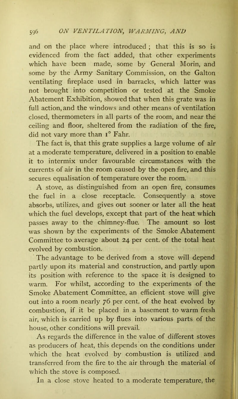 and on the place where introduced ; that this is so is evidenced from the fact added, that other experiments which have been made, some by General Morin, and some by the Army Sanitary Commission, on the Galton ventilating fireplace used in barracks, which latter was not brought into competition or tested at the Smoke Abatement Exhibition, showed that when this grate was in full action, and the windows and other means of ventilation closed, thermometers in all parts of the room, and near the ceiling and floor, sheltered from the radiation of the fire, did not vary more than i° Fahr. The fact is, that this grate supplies a large volume of air at a moderate temperature, delivered in a position to enable it to intermix under favourable circumstances with the currents of air in the room caused by the open fire, and this secures equalisation of temperature over the room. A stove, as distinguished from an open fire, consumes the fuel in a close receptacle. Consequently a stove absorbs, utilizes, and gives out sooner or later all the heat which the fuel develops, except that part of the heat which passes away to the chimney-flue. The amount so lost was shown by the experiments of the Smoke Abatement Committee to average about 24 per cent, of the total heat evolved by combustion. The advantage to be derived from a stove will depend partly upon its material and construction, and partly upon its position with reference to the space it is designed to warm. For whilst, according to the experiments of the Smoke Abatement Committee, an efficient stove will give out into a room nearly 76 per cent, of the heat evolved by combustion, if it be placed in a basement to warm fresh air, which is carried up by flues into various parts of the house, other conditions will prevail. As regards the difference in the value of different stoves as producers of heat, this depends on the conditions under which the heat evolved by combustion is utilized and transferred from the fire to the air through the material of which the stove is composed. In a close stove heated to a moderate temperature, the