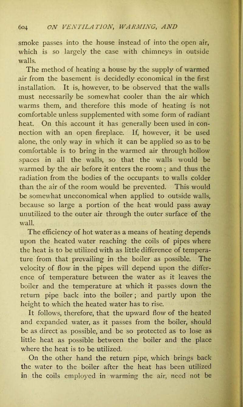 smoke passes into the house instead of into the open air, which is so largely the case with chimneys in outside walls. The method of heating a house by the supply of warmed air from the basement is decidedly economical in the first installation. It is, however, to be observed that the walls must necessarily be somewhat cooler than the air which warms them, and therefore this mode of heating is not comfortable unless supplemented with some form of radiant heat. On this account it has generally been used in con- nection with an open fireplace. If, however, it be used alone, the only way in which it can be applied so as to be comfortable is to bring in the warmed air through hollow spaces in all the walls, so that the walls would be warmed by the air before it enters the room ; and thus the radiation from the bodies of the occupants to walls colder than the air of the room would be prevented. This would be somewhat uneconomical when applied to outside walls, because so large a portion of the heat would pass away unutilized to the outer air through the outer surface of the wall. The efficiency of hot water as a means of heating depends upon the heated water reaching the coils of pipes where the heat is to be utilized with as little difference of tempera- ture from that prevailing in the boiler as possible. The velocity of flow in the pipes will depend upon the differ- ence of temperature between the water as it leaves the boiler and the temperature at which it passes down the return pipe back into the boiler; and partly upon the height to which the heated water has to rise. It follows, therefore, that the upward flow of the heated and expanded water, as it passes from the boiler, should be as direct as possible, and be so protected as to lose as little heat as possible between the boiler and the place where the heat is to be utilized. On the other hand the return pipe, which brings back the water to the boiler after the heat has been utilized in the coils employed in warming the air, need not be