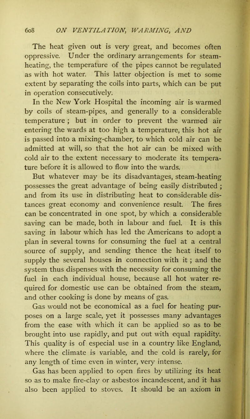 The heat given out is very great, and becomes often oppressive. Under the ordinary arrangements for steam- heating, the temperature of the pipes cannot be regulated as with hot water. This latter objection is met to some extent by separating the coils into parts, which can be put in operation consecutively. In the New York Hospital the incoming air is warmed by coils of steam-pipes, and generally to a considerable temperature ; but in order to prevent the warmed air entering the wards at too high a temperature, this hot air is passed into a mixing-chamber, to which cold air can be admitted at will, so that the hot air can be mixed with cold air to the extent necessary to moderate its tempera- ture before it is allowed to flow into the wards. But whatever may be its disadvantages, steam-heating possesses the great advantage of being easily distributed ; and from its use in distributing heat to considerable dis- tances great economy and convenience result. The fires can be concentrated in one spot, by which a considerable saving can be made, both in labour and fuel. It is this saving in labour which has led the Americans to adopt a plan in several towns for consuming the fuel at a central source of supply, and sending thence the heat itself to supply the several houses in connection with it ; and the system thus dispenses with the necessity for consuming the fuel in each individual house, because all hot water re- quired for domestic use can be obtained from the steam, and other cooking is done by means of gas. Gas would not be economical as a fuel for heating pur- poses on a large scale, yet it possesses many advantages from the ease with which it can be applied so as to be brought into use rapidly, and put out with equal rapidity. This quality is of especial use in a country like England, where the climate is variable, and the cold is rarely, for any length of time even in winter, very intense. Gas has been applied to open fires by utilizing its heat so as to make fire-clay or asbestos incandescent, and it has also been applied to stoves. It should be an axiom in