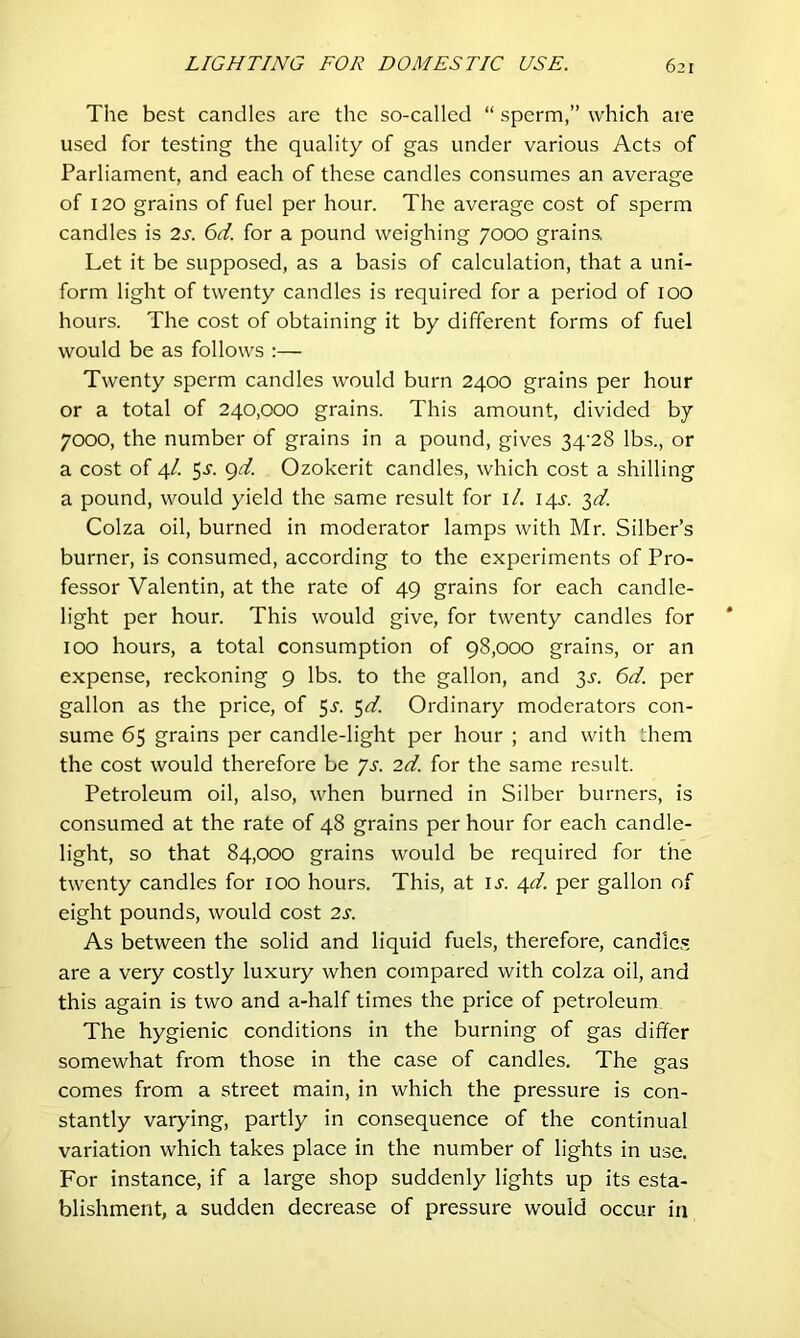 The best candles are the so-called “ sperm,” which are used for testing the quality of gas under various Acts of Parliament, and each of these candles consumes an average of 120 grains of fuel per hour. The average cost of sperm candles is 2s. 6d. for a pound weighing 7000 grains, Let it be supposed, as a basis of calculation, that a uni- form light of twenty candles is required for a period of lOO hours. The cost of obtaining it by different forms of fuel would be as follows ;— Twenty sperm candles would burn 2400 grains per hour or a total of 240,000 grains. This amount, divided by 7000, the number of grains in a pound, gives 34‘28 lbs., or a cost of 4/. 5-S'- 9^- Ozokerit candles, which cost a shilling a pound, would yield the same result for i/, 14^. 3^/. Colza oil, burned in moderator lamps with Mr. Silber’s burner, is consumed, according to the experiments of Pro- fessor Valentin, at the rate of 49 grains for each candle- light per hour. This would give, for twenty candles for 100 hours, a total consumption of 98,000 grains, or an expense, reckoning 9 lbs. to the gallon, and 3^. 6d. per gallon as the price, of 5^. Ordinary moderators con- sume 65 grains per candle-light per hour ; and with them the cost would therefore be ys. 2d. for the same result. Petroleum oil, also, when burned in Silber burners, is consumed at the rate of 48 grains per hour for each candle- light, so that 84,000 grains would be required for the twenty candles for 100 hours. This, at IJ'. 4</. per gallon of eight pounds, would cost 2s. As between the solid and liquid fuels, therefore, candles are a very costly luxury when compared with colza oil, and this again is two and a-half times the price of petroleum The hygienic conditions in the burning of gas differ somewhat from those in the case of candles. The gas comes from a street main, in which the pressure is con- stantly var>dng, partly in consequence of the continual variation which takes place in the number of lights in use. For instance, if a large shop suddenly lights up its esta- blishment, a sudden decrease of pressure would occur in