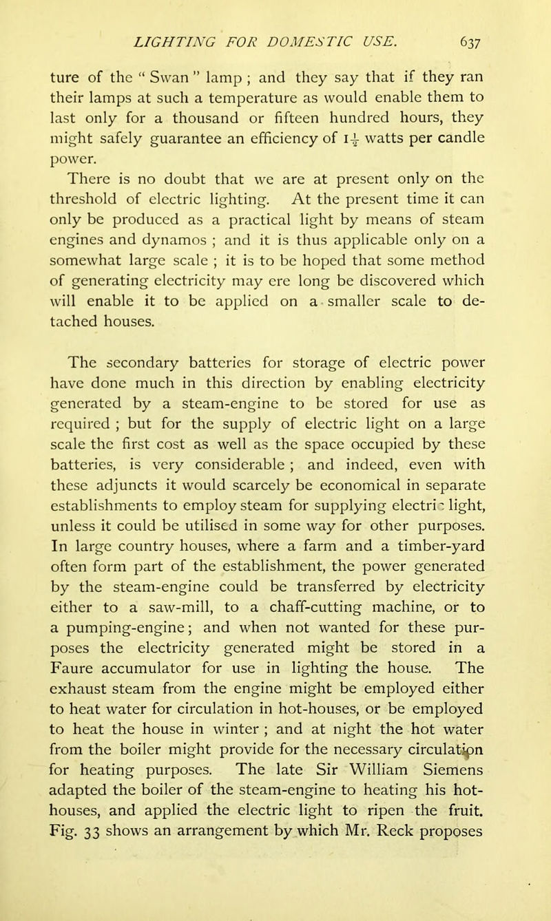 ture of the “ Swan ” lamp ; and they say that if they ran their lamps at such a temperature as would enable them to last only for a thousand or fifteen hundred hours, they might safely guarantee an efficiency of i-J- watts per candle power. There is no doubt that we are at present only on the threshold of electric lighting. At the present time it can only be produced as a practical light by means of steam engines and dynamos ; and it is thus applicable only on a somewhat large scale ; it is to be hoped that some method of generating electricity may ere long be discovered which will enable it to be applied on a smaller scale to de- tached houses. The secondary batteries for storage of electric power have done much in this direction by enabling electricity generated by a steam-engine to be stored for use as required ; but for the supply of electric light on a large scale the first cost as well as the space occupied by these batteries, is very considerable ; and indeed, even with these adjuncts it would scarcely be economical in separate establishments to employ steam for supplying electri': light, unless it could be utilised in some way for other purposes. In large country houses, where a farm and a timber-yard often form part of the establishment, the power generated by the steam-engine could be transferred by electricity either to a saw-mill, to a chaff-cutting machine, or to a pumping-engine; and when not wanted for these pur- poses the electricity generated might be stored in a Faure accumulator for use in lighting the house. The exhaust steam from the engine might be employed either to heat water for circulation in hot-houses, or be employed to heat the house in winter ; and at night the hot water from the boiler might provide for the necessary circulation for heating purposes. The late Sir William Siemens adapted the boiler of the steam-engine to heating his hot- houses, and applied the electric light to ripen the fruit. Fig. 33 shows an arrangement by which Mr. Reck proposes