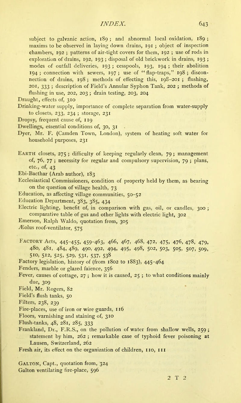 subject to galvanic action, 189 ; and abnormal local oxidation, 189 ; maxims to be observed in laying down drains, 191 ; object of inspection chambers, 192 ; patterns of air-tight covers for them, 192 ; use of rods in exploration of drains, 192, 193 ; disposal of old brickwork in drains, 193 ; modes of outfall deliveries, 193 ; cesspools, 193, 194 ; their abolition 194; connection with sewers, 197; use of “flap-traps,” 198; discon- nection of drains, 198 ; methods of effecting this, 198-201 ; flushing, 201, 333 ; description of Field’s Annular Syphon Tank, 202 ; methods of flushing in use, 202, 203 ; drain testing, 203, 204 Draught, effects of, 310 Drinking-water supply, importance of complete separation from water-supply to closets, 233, 234 ; storage, 231 Dropsy, frequent cause of, 119 Dwellings, essential conditions of, 30, 31 Dyer, Mr. F. (Camden Town, London), system of heating soft water for household purposes, 231 Earth closets, 275 ; difficulty of keeping regularly clean, 79; management of, 76, 77 j necessity for regular and compulsory supervision, 79 ; plans, etc., of, 43 Ebi-Bacthar (Arab author), 183 Ecclesiastical Commissioners, condition of property held by them, as bearing on the question of village health, 73 Education, as affecting village communities, 50-52 Education Department, 383, 385, 434 Electric lighting, benefit of, in comparison with gas, oil, or candles, 300 ; comparative table of gas and other lights with electric light, 302 Emerson, Ralph Waldo, quotation from, 305 Aiolus roof-ventilator, 575 FACTORY Acts, 445-455. 459~463. 466, 467, 468, 472, 475, 476, 478, 479, 480, 481, 484, 489, 490, 492, 494, 495, 498, 502, 503, 505, 507, 509, 510, 512, 525, 529, 531, 537, 538 Factory legislation, history of (from 1802 to 1883), 445-464 Fenders, marble or glazed faience, 356 Fever, causes of cottage, 27 ; how it is caused, 25 ; to what conditions mainly due, 309 Field, Mr. Rogers, 82 Field’s flush tanks, 50 Filters, 238, 239 Fire-places, use of iron or wire guards, 116 Floors, varnishing and staining of, 310 Flush-tanks, 48, 281, 285, 333 Frankland, Dr., F.R.S., on the pollution of water from shallow wells, 259 ; statement by him, 262 ; remarkable case of typhoid fever poisoning at Lausen, Switzerland, 262 Fresh air, its effect on the organization of children, 110, III Galton, Capt., quotation from, 324 Galton ventilating fire-place, 596 2 T 2