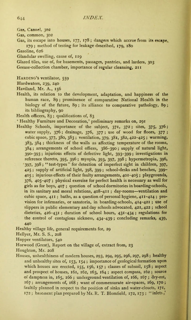 Gas, Cannel, 302 Gas, common, 302 Gas, its escape into houses, 177, 178 ; dangers which accrue from its escape, 179 ; method of testing for leakage described, 179, 180 Gasoline, 626 Glandular swelling, cause of, 119 Glazed tiles, use of, for basements, passages, pantries, and larders, 303 Grease-collection chamber, importance of regular cleansing, 211 Harding’s ventilator, 559 Hardwaters, 239, 240 Haviland, Mr. A., 156 Health, its relation to the development, adaptation, and happiness of the human race, 89; prominence of comparative National Health in the biology of the future, 89 ; its alliance to comparative pathology, 89; its bibliography, 90 Health officers, 83 ; qualifications of, 83 ‘ Healthy Furniture and Decoration,’ preliminary remarks on, 291 Healthy Schools, importance of the subject, 371, 372; sites, 375, 376; water supply, 376 ; drainage, 376, 377 ; use of wood for floors, 377 ; cubic space, 377, 380, 383 ; ventilation, 379, 381, 382, 422-425 ; warming, 383, 384 ; thickness of the walls as affecting temperature of the rooms, 384; arrangements of school offices, 386-390; supply of natural light, 390-393; injurious effects of defective light, 393-399; investigations in reference thereto, 395, 396 ; myopia, 393, 397, 398 ; hypermetropia, 396, •397, 398; “test-types” for detection of imperfect sight in children, 397, 425 ; supply of artificial light, 398, 399 ; school-desks and benches, 399- 405 ; injurious effects of their faulty arrangements, 401-405 ; playgrounds, 376, 405-407 ; physical exercise for perfect health is necessary as well for girls as for boys, 407 ; question of school dormitories in boarding-schools, in its sanitary and moral relations, 408-411 ; day-rooms—ventilation and cubic space, 411 ; baths, as a question of personal hygiene, 411-414 ; pro- vision for infirmaries, or sanatoria, in boarding-schools, 414-421 ; use of slippers in public elementary and day schools advocated, 421,422 ; school dietetics, 426-431 ; duration of school hours, 431-434 ; regulations for the control of contagious sickness, 434-439 ; concluding remarks, 439, 440 Healthy village life, general requirements for, 29 Hellyer, Mr. S. S., 208 Hopper ventilators, 540 Horwood (Great), Report on the village of, extract from, 23 Houghton, Mr. 208 Houses, unhealthiness of modern houses, 293, 294, 295, 296, 297, 298 ; healthy and unhealthy sites of, 153, 154; importance of geological formation upon which houses are erected, 155, 156, 157 ; classes of subsoil, 158; aspect and prospect of houses, 161, 162, 163, 164 ; aspect compass, 162 ; source of dampness in, 165, 166 ; underground ventilation of, 166, 167 ; dry-rot, 167 ; arrangements of, 168 ; want of commensurate air-spaces, 169, 170 ; faultily planned in respect to the position of sinks and water-closets, I7i> 172; basement plan prepared by Mr. R. T. Blomfield, 172, 173 ; “inlets,’