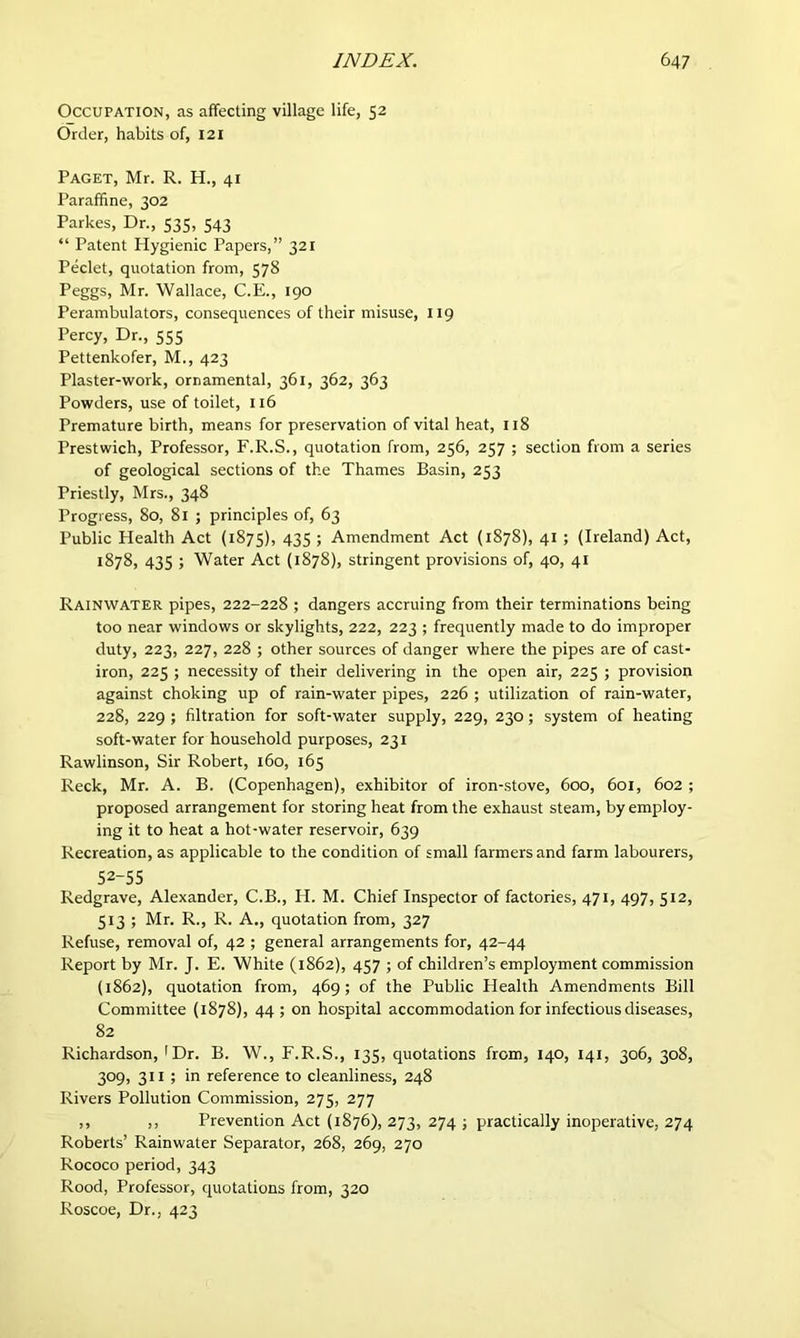 Occupation, as affecting village life, 52 Order, habits of, I2I Paget, Mr. R. H., 41 Paraffine, 302 Parkes, Dr., 535, 543 “ Patent Hygienic Papers,” 321 Peclet, quotation from, 578 Peggs, Mr. Wallace, C.E., 190 Perambulators, consequences of their misuse, 119 Percy, Dr., 555 Pettenkofer, M., 423 Plaster-work, ornamental, 361, 362, 363 Powders, use of toilet, 116 Premature birth, means for preservation of vital heat, 118 Prestwich, Professor, F.R.S., quotation from, 256, 257 ; section from a series of geological sections of the Thames Basin, 253 Priestly, Mrs., 348 Progress, 80, 81 ; principles of, 63 Public Health Act (1875), 435 5 Amendment Act (1878), 41 ; (Ireland) Act, 1878, 435 ; Water Act (1878), stringent provisions of, 40, 41 Rainwater pipes, 222-228 ; dangers accruing from their terminations being too near windows or skylights, 222, 223 ; frequently made to do improper duty, 223, 227, 228 ; other sources of danger where the pipes are of cast- iron, 225 ; necessity of their delivering in the open air, 225 ; provision against choking up of rain-water pipes, 226 ; utilization of rain-water, 228, 229 ; filtration for soft-water supply, 229, 230; system of heating soft-water for household purposes, 231 Rawlinson, Sir Robert, 160, 165 Reck, Mr. A. B. (Copenhagen), exhibitor of iron-.stove, 600, 601, 602 ; proposed arrangement for storing heat from the exhaust steam, by employ- ing it to heat a hot-water reservoir, 639 Recreation, as applicable to the condition of small farmers and farm labourers, 52-55 Redgrave, Alexander, C.B., H. M. Chief Inspector of factories, 471, 497, 512, 513 ; Mr. R., R. A., quotation from, 327 Refuse, removal of, 42 ; general arrangements for, 42-44 Report by Mr. J. E. White (1862), 457 ; of children’s employment commission (1862), quotation from, 469; of the Public Health Amendments Bill Committee (1878), 44; on hospital accommodation for infectious diseases, 82 Richardson, >Dr. B. W., F.R.S., 135, quotations from, 140, 141, 306, 308, 309, 311 ; in reference to cleanliness, 248 Rivers Pollution Commission, 275, 277 ,, ,, Prevention Act (1876), 273, 274 ; practically inoperative, 274 Roberts’ Rainwater Separator, 268, 269, 270 Rococo period, 343 Rood, Professor, quotations from, 320 Roscoe, Dr., 423