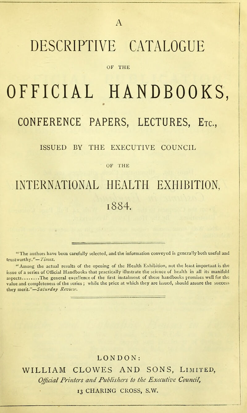 A DESCRIPTIVE CATALOGUE OF THE OFFICIAL HANDBOOKS, 9 CONFERENCE PAPERS, LECTURES, Etc, ISSUED BY THE EXECUTIVE COUNCIL OF THE INTERNATIONAL HEALTH EXHIBITION, i884. “The authors have been carefully selected, and the information conveyed is gencra'Iy both useful and trustworthy.”— Times. “Among the actual results of the opening of the Health Exhibition, not the least importaut is the issue of a series of Official Handbooks that practically illustrate the science of health in all its manifold aspects The general excellence of the first instalment of these handbooks promises well for the value and completeness of the series ; while the price at which they are issued, should assure the success they merit.”—Saturday Review. LONDON: WILLIAM CLOWES AND SONS, Limited, Official Printers and Publishers to the Executive Council, 13 CHARING CROSS, S.W.