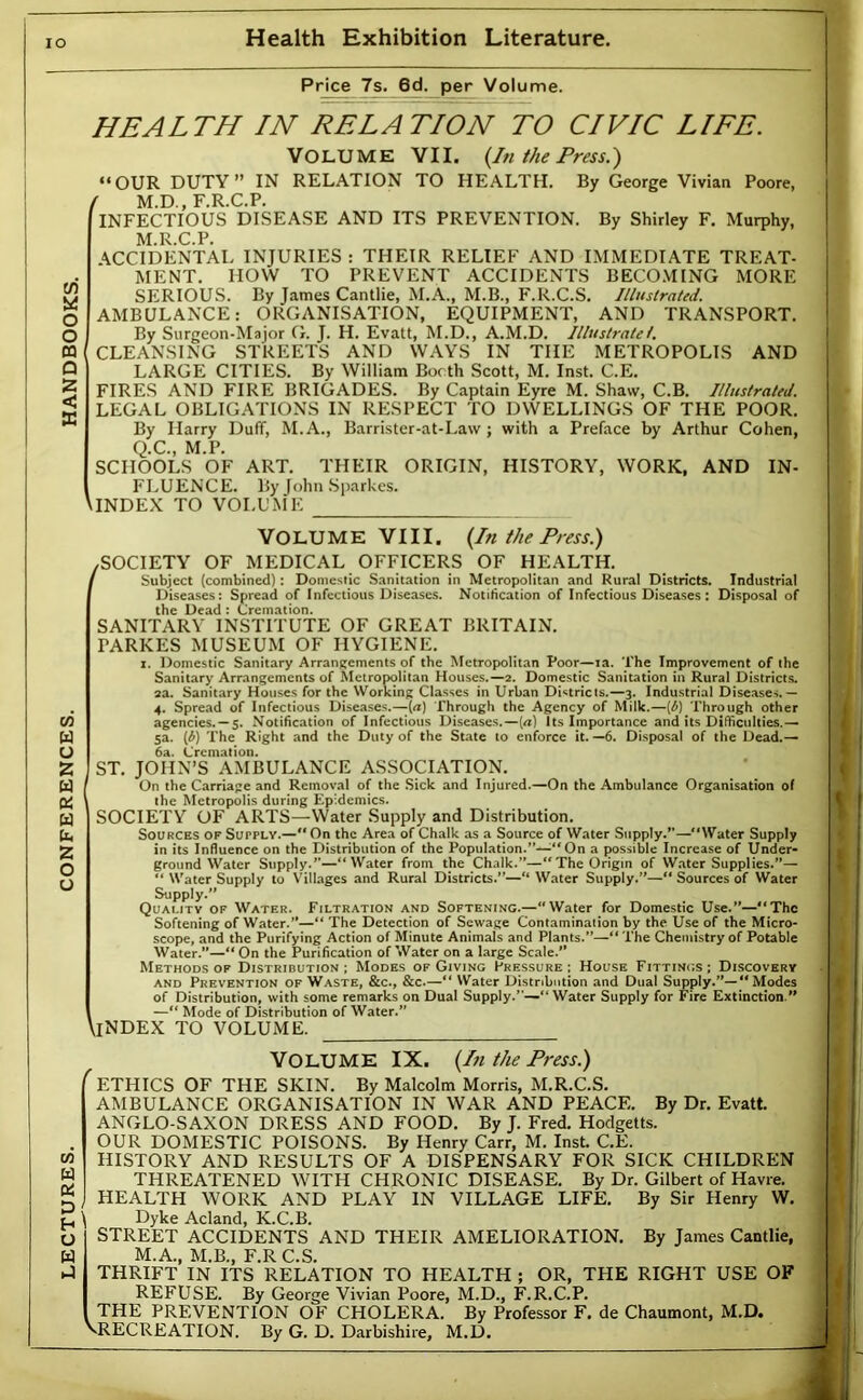 lo HEALTH IN EEL AT/ON TO CIVIC LIFE. “OUR DUTY” IN RELATION TO HEALTH. By George Vivian Poore, / M.D., F.R.C.P. INFECTIOUS DISEASE AND ITS PREVENTION. By Shirley F. Murphy, M.R.C.P. ACCIDENTAL INJURIES : THEIR RELIEF AND IMMEDIATE TREAT- MENT. HOW TO PREVENT ACCIDENTS BECO.VHNG MORE SERIOUS. By James Cantlie, M.A., M.B., F.R.C.S. Illustrated. AMBULANCE: ORGANISATION, EQUIPMENT, AND TRANSPORT. By Surgeon-Major G. J. H. Evatt, M.D., A.M.D. lllustratei. CLEANSING STREETS AND WAYS IN THE METROPOLIS AND LARGE CITIES. By William Booth Scott, M. Inst. C.E. LEGAL OBLIGATIONS IN RESPECT TO DWELLINGS OF THE POOR. By Harry Duff, M.A., Barrister-at-Law ; with a Preface by Arthur Cohen, Q.C., M.P. SCHOOLS OF ART. THEIR ORIGIN, HISTORY, WORK, AND IN- FLUENCE. By John .Sparkes. \lNDEX TO VOLUME. VOLUME IX. (In the Press.) 'ethics of the skin. By Malcolm Morris, M.R.C.S. AMBULANCE ORGANISATION IN WAR AND PEACE. By Dr. Evatt. ANGLO-SAXON DRESS AND FOOD. By J. Fred. Hodgetts. OUR DOMESTIC POISONS. By Henry Carr, M. Inst C.E. HISTORY AND RESULTS OF A DISPENSARY FOR SICK CHILDREN THREATENED WITH CHRONIC DISEASE. By Dr. Gilbert of Havre. HEALTH WORK AND PLAY IN VILLAGE LIFE. By Sir Henry W. \ Dyke Acland, K.C.B. STREET ACCIDENTS AND THEIR AMELIORATION. By James Cantlie, M.A., M.B., F.R C.S. THRIFT IN ITS RELATION TO HEALTH ; OR, THE RIGHT USE OF REFUSE. By George Vivian Poore, M.D., F.R.C.P. THE PREVENTION OF CHOLERA. By Professor F. de Chaumont, M.D. VRECREATION. By G. D. Darbishire, M.D.