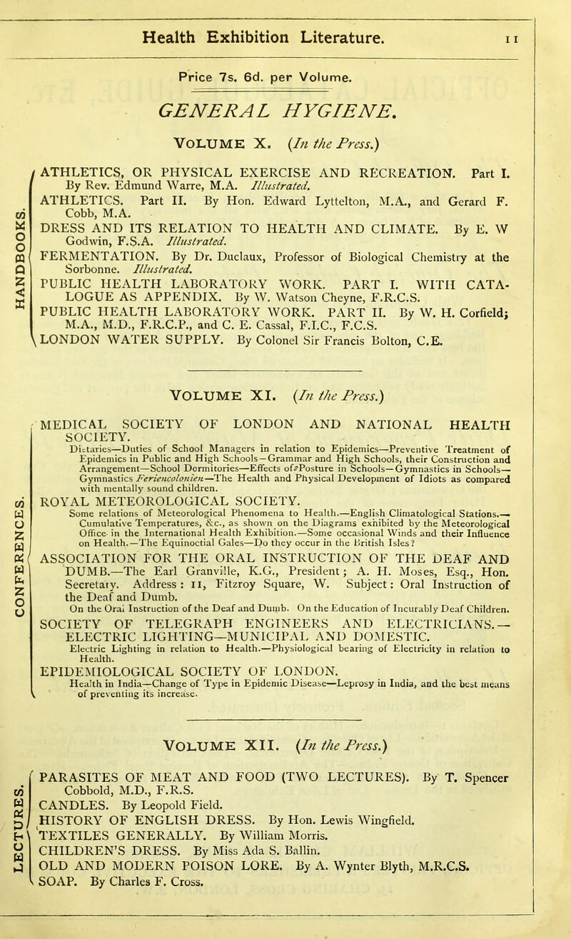 LECTURES. CONFERENCES. GENERAL HYGIENE. 03 O o n Q X < X \ ATHLETICS, OR PHYSICAL EXERCISE AND RECREATION. Part I. ATHLETICS. Part II. By Hon. Edward Lyttelton, M.A., and Gerard F. Cobb, M.A. DRESS AND ITS RELATION TO HEALTH AND CLIMATE. By E. W FERMENTATION. By Dr. Duclaux, Professor of Biological Chemistiy at the Sorbonne. Illustrated. PUBLIC HEALTH LABORATORY WORK. PART I. WITH CATA- LOGUE AS APPENDIX. By W. Watson Cheyne, F.R.C.S. PUBLIC HEALTH LABORATORY WORK. PART II. By W. H. Corfield; M.A., M.D., F.R.C.P., and C. E. Cassal, F.I.C., F.C.S. LONDON WATER SUPPLY. By Colonel Sir Francis Bolton, C.E. •MEDICAL SOCIETY OF LONDON AND NATIONAL HEALTH SOCIETY. Dietaries—Duties of School Managers in relation to Epidemics—Preventive Treatment of Epidemics in Public and High Schools—Grammar and High Schools, their Construction and Arrangement—School Dormitories—Effects of5*Posture in Schools—Gymnastics in Schools— Gymnastics Feriencolonien—The Health and Physical Development of Idiots as compared with mentally sound children. ROYAL METEOROLOGICAL SOCIETY. Some relations of Meteorological Phenomena to Health.—English Climatological Stations.— Cumulative Temperatures, &c., as shown on the Diagrams exhibited by the Meteorological Office- in the International Health Exhibition.—Some occasional Winds and their Influence on Health.—The Equinoctial Gales—Do they occur in the I^ritish Isles? ASSOCIATION FOR THE ORAL INSTRUCTION OF THE DEAF AND DUMB.—The Earl Granville, K.G., President; A. H. Moses, Esq., Hon. Secretary. Address: ii, Fitzroy Square, W. Subject: Oral Instruction of the Deaf and Dumb. On the Oral Instruction of the Deaf and Dumb. On the Education of Incurably Deaf Children. SOCIETY OF TELEGRAPH ENGINEERS AND ELECTRICIANS.— ELECTRIC LIGHTING—MUNICIPAL AND DOMESTIC. Electric Lighting in relation to Health.—Physiological bearing of Electricity in relation to Health. EPIDEMIOLOGICAL SOCIETY OF LONDON. Health in India—Change of Type in Epidemic Disease—Leprosy in India, and the best means I of preventing its increase. Volume XII. {In the Press.) ' PARASITES OF MEAT AND FOOD {TWO LECTURES). By T. Spencer Cobbold, M.D., F.R.S. CANDLES. By Leopold Field, ^ HISTORY OF ENGLISH DRESS. By Hon. Lewis Wingfield. \ 'textiles GENERALLY. By William Morris. CHILDREN’S DRESS. By Miss Ada S. Ballin. OLD AND MODERN POISON LORE. By A. Wynter Blyth, M.R.C.S. ( SOAP. By Charles F. Cross.