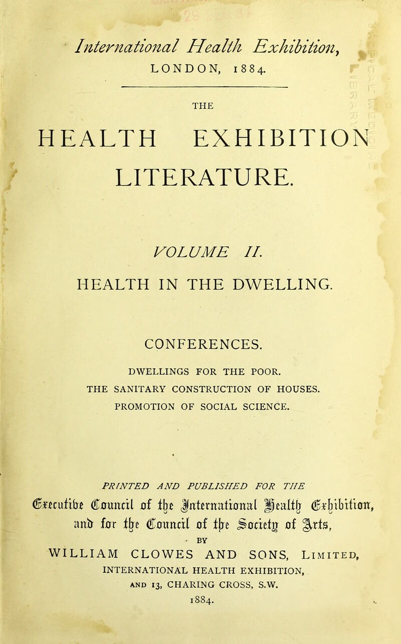 International Health Exhibitiony LONDON, 1884. THE HEALTH EXHIBITION LITERATURE. VOLUME II. HEALTH IN THE DWELLING. CONFERENCES. DWELLINGS FOR THE POOR. THE SANITARY CONSTRUCTION OF HOUSES. PROMOTION OF SOCIAL SCIENCE. PRINTED AND PUBLISHED FOR THE Council of tljc international Jcaltlj C*‘I/ibition, an!tr for t^c Council of fjje ^ocictg of §,rts, ■ BY WILLIAM CLOWES AND SONS, Limited, INTERNATIONAL HEALTH EXHIBITION, AND 13, CHARING CROSS, S.W. 1884.