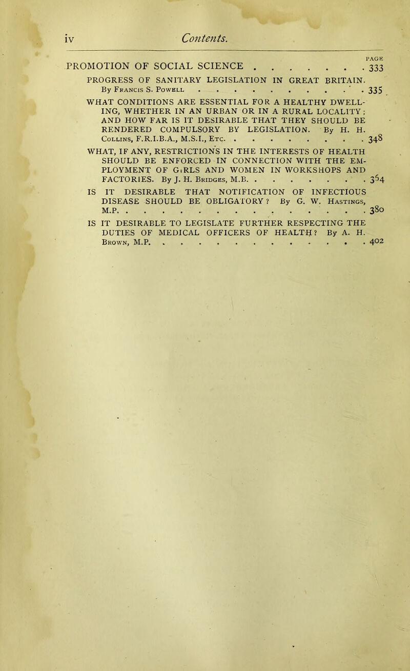 IV Contents. PAGE PROMOTION OF SOCIAL SCIENCE 333 PROGRESS OF SANITARY LEGISLATION IN GREAT BRITAIN. By Francis S. Powell ' . 335 WHAT CONDITIONS ARE ESSENTIAL FOR A HEALTHY DWELL- ING, WHETHER IN AN URBAN OR IN A RURAL LOCALITY ; AND HOW FAR IS IT DESIRABLE THAT THEY SHOULD BE RENDERED COMPULSORY BY LEGISLATION. By H. H. Collins, F.R.I.B.A., M.S.I., Etc 348 WHAT, IF ANY, RESTRICTIONS IN THE INTERESTS OF HEALTH SHOULD BE ENFORCED IN CONNECTION WITH THE EM- PLOYMENT OF GiRLS AND WOMEN IN WORKSHOPS AND FACTORIES. By J. H. Bridges, M.B 364 IS IT DESIRABLE THAT NOTIFICATION OF INFECTIOUS DISEASE SHOULD BE OBLIGATORY ? By G. W. Hastings, M.P 380 IS IT DESIRABLE TO LEGISLATE FURTHER RESPECTING THE DUTIES OF MEDICAL OFFICERS OF HEALTH? By A. H. Brown, M.P. 4^2