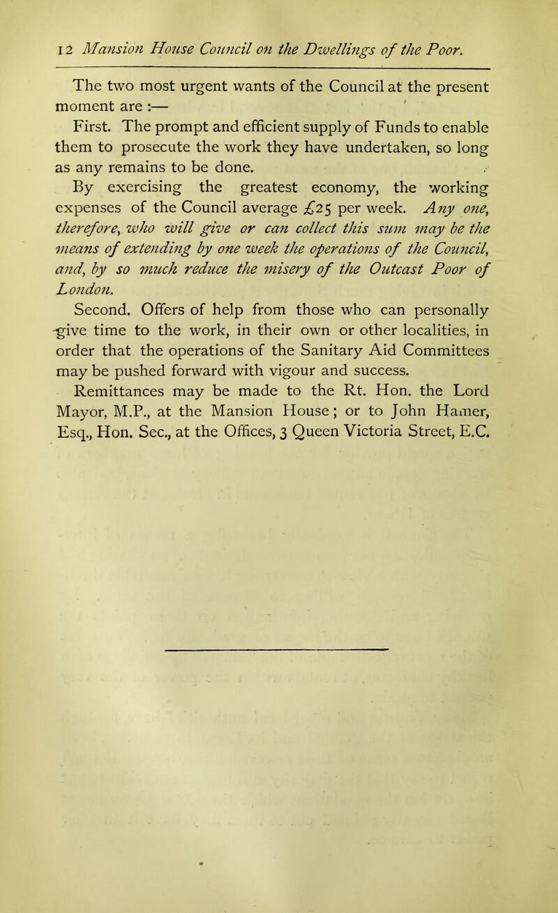 The two most urgent wants of the Council at the present moment are :— First. The prompt and efficient supply of Funds to enable them to prosecute the work they have undertaken, so long as any remains to be done. By exercising the greatest economy, the working expenses of the Council average £2^ per week. Ajiy 07ie, therefore^ who will give or can collect this sum may be the means of extending by one week the operatio77s of the Council, and, by so mtich reduce the misery of the Outcast Poor of Lo)ido7i. Second. Offers of help from those who can personally -give time to the work, in their own or other localities, in order that the operations of the Sanitary Aid Committees may be pushed forward with vigour and success. Remittances may be made to the Rt. Hon. the Lord Mayor, M.P., at the Mansion House; or to John Hamer, Esq., Hon. Sec., at the Offices, 3 Queen Victoria Street, E.C,