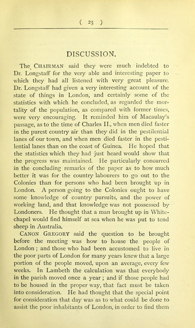 DISCUSSION. The_ Chairman said they were much indebted to Dr. Longstaff for the very able and interesting paper to which they had all listened with very great pleasure. Dr. Longstaff had given a very interesting account of the state of things in London, and certainly some of the statistics with which he concluded, as regarded the mor- tality of the population, as compared with former times, were very encouraging. It reminded him of Macaulay’s passage, as to the time of Charles II., when men died faster in the purest country air than they did in the pestilential lanes of our town, and when men died faster in the pesti- lential lanes than on the coast of Guinea. He hoped that the statistics which they had just heard would show that the progress was maintained. He particularly concurred in the concluding remarks of the paper as to how much better it was for the country labourers to go out to the Colonies than for persons who had been brought up in London. A person going to the Colonies ought to have some knowledge of country pursuits, and the power of working land, and that knowledge was not possessed by Londoners. He thought that a man brought up in White- chapel would find himself at sea when he was put to tend sheep in Australia. Canon Gregory said the question to be brought before the meeting was how to house the people of London ; and those who had been accustomed to live in the poor parts of London for many years knew that a large portion of the people moved, upon an average, every few weeks. In Lambeth the calculation was that everybody in the parish moved once a year ; and if those people had to be housed in the proper way, that fact must be taken into consideration. He had thought that the special point for consideration that day was as to what could be done to assist the poor inhabitants of London, in order to find them