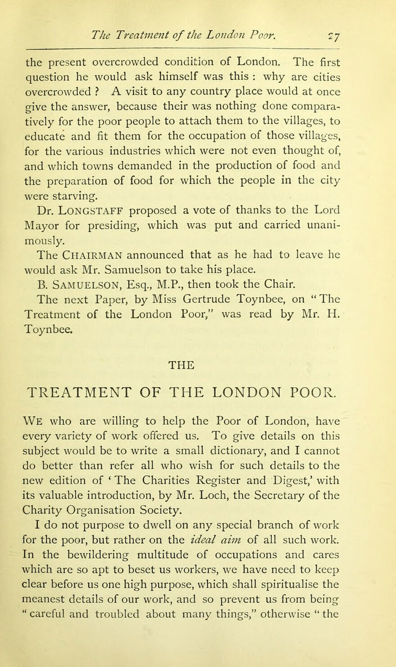 the present overcrowded condition of London. The first question he would ask himself was this ; why are cities overcrowded ? A visit to any country place would at once give the answer, because their was nothing done compara- tively for the poor people to attach them to the villages, to educate and fit them for the occupation of those villages, for the various industries which were not even thought of, and which towns demanded in the production of food and the preparation of food for which the people in the city were starving. Dr. Longstaff proposed a vote of thanks to the Lord Mayor for presiding, which was put and carried unani- mously. The Chairman announced that as he had to leave he would ask Mr. Samuelson to take his place. B. Samuelson, Esq., M.P., then took the Chair. The next Paper, by Miss Gertrude Toynbee, on “The Treatment of the London Poor,” was read by Mr. H. Toynbee. THE TREATMENT OF THE LONDON POOR. We who are willing to help the Poor of London, have every variety of work offered us. To give details on this subject would be to write a small dictionary, and I cannot do better than refer all who wish for such details to the new edition of ‘ The Charities Register and Digest,’ with its valuable introduction, by Mr. Loch, the Secretary of the Charity Organisation Society. I do not purpose to dwell on any special branch of work for the poor, but rather on the idea/ ahn of all such work. In the bewildering multitude of occupations and cares which are so apt to beset us workers, we have need to keep clear before us one high purpose, which shall spiritualise the meanest details of our work, and so prevent us from being “ careful and troubled about many things,” otherwise “ the