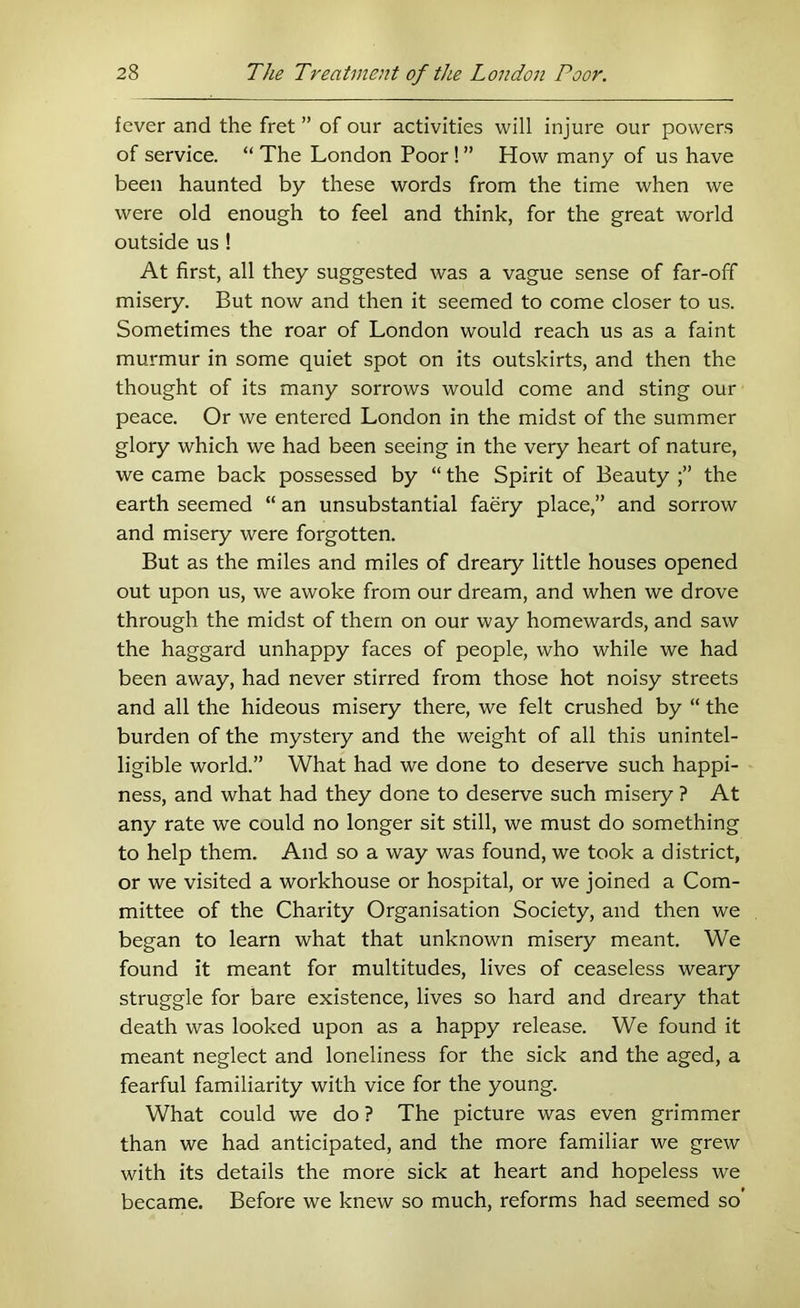 fever and the fret ” of our activities will injure our powers of service. “ The London Poor ! ” How many of us have been haunted by these words from the time when we were old enough to feel and think, for the great world outside us ! At first, all they suggested was a vague sense of far-off misery. But now and then it seemed to come closer to us. Sometimes the roar of London would reach us as a faint murmur in some quiet spot on its outskirts, and then the thought of its many sorrows would come and sting our peace. Or we entered London in the midst of the summer glory which we had been seeing in the very heart of nature, we came back possessed by “ the Spirit of Beauty the earth seemed “ an unsubstantial faery place,” and sorrow and misery were forgotten. But as the miles and miles of dreary little houses opened out upon us, we awoke from our dream, and when we drove through the midst of them on our way homewards, and saw the haggard unhappy faces of people, who while we had been away, had never stirred from those hot noisy streets and all the hideous misery there, we felt crushed by “ the burden of the mystery and the weight of all this unintel- ligible world.” What had we done to deserve such happi- ness, and what had they done to deserve such misery ? At any rate we could no longer sit still, we must do something to help them. And so a way was found, we took a district, or we visited a workhouse or hospital, or we joined a Com- mittee of the Charity Organisation Society, and then we began to learn what that unknown misery meant. We found it meant for multitudes, lives of ceaseless weary struggle for bare existence, lives so hard and dreary that death was looked upon as a happy release. We found it meant neglect and loneliness for the sick and the aged, a fearful familiarity with vice for the young. What could we do ? The picture was even grimmer than we had anticipated, and the more familiar we grew with its details the more sick at heart and hopeless we became. Before we knew so much, reforms had seemed so'