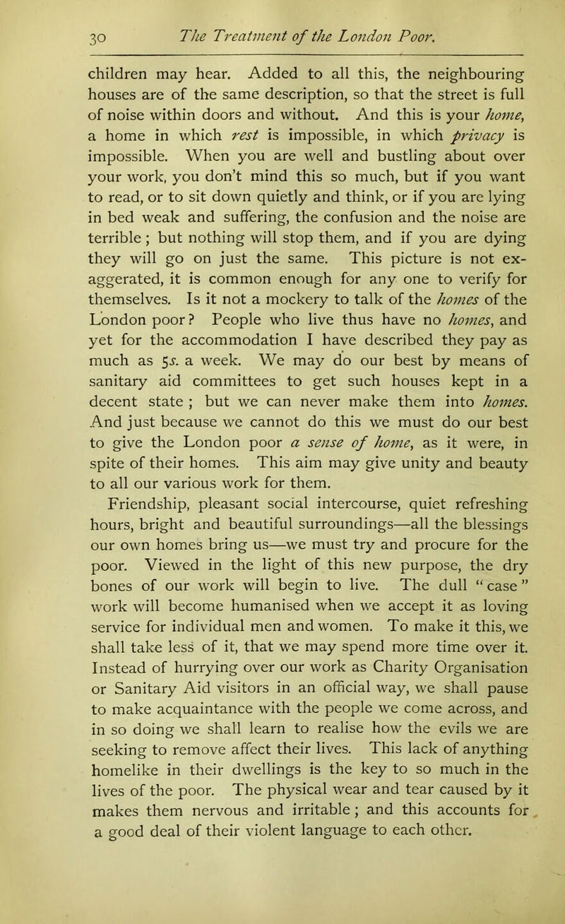 children may hear. Added to all this, the neighbouring houses are of the same description, so that the street is full of noise within doors and without. And this is your home, a home in which rest is impossible, in which privacy is impossible. When you are well and bustling about over your work, you don’t mind this so much, but if you want to read, or to sit down quietly and think, or if you are lying in bed weak and suffering, the confusion and the noise are terrible ; but nothing will stop them, and if you are dying they will go on just the same. This picture is not ex- aggerated, it is common enough for any one to verify for themselves. Is it not a mockery to talk of the homes of the London poor ? People who live thus have no homes, and yet for the accommodation I have described they pay as much as 5j. a week. We may do our best by means of sanitary aid committees to get such houses kept in a decent state ; but we can never make them into homes. And just because we cannot do this we must do our best to give the London poor a sense of home, as it were, in spite of their homes. This aim may give unity and beauty to all our various work for them. Friendship, pleasant social intercourse, quiet refreshing hours, bright and beautiful surroundings—all the blessings our own homes bring us—we must try and procure for the poor. Viewed in the light of this new purpose, the dry bones of our work will begin to live. The dull “ case ” work will become humanised when we accept it as loving service for individual men and women. To make it this, we shall take less of it, that we may spend more time over it. Instead of hurrying over our work as Charity Organisation or Sanitary Aid visitors in an official way, we shall pause to make acquaintance with the people we come across, and in so doing we shall learn to realise how the evils we are seeking to remove affect their lives. This lack of anything homelike in their dwellings is the key to so much in the lives of the poor. The physical wear and tear caused by it makes them nervous and irritable; and this accounts for a good deal of their violent language to each other.