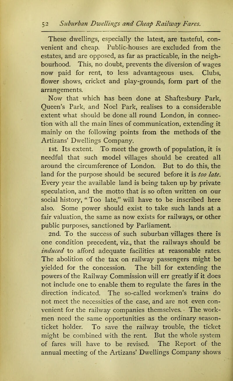 These dwellings, especially the latest, are tasteful, con- venient and cheap. Public-houses are excluded from the estates, and are opposed, as far as practicable, in the neigh- bourhood. This, no doubt, prevents the diversion of wages now paid for rent, to less advantageous uses. Clubs, flower shows, cricket and play-grounds, form part of the arrangements. Now that which has been done at Shaftesbury Park, Queen’s Park, and Noel Park, realises to a considerable extent what should be done all round London, in connec- tion with all the main lines of communication, extending it mainly on the following points from the methods of the Artizans’ Dwellings Company. 1st. Its extent. To meet the growth of population, it is needful that such model villages should be created all around the circumference of London. But to do this, the land for the purpose should be secured before it is too late. Every year the available land is being taken up by private speculation, and the motto that is so often written on our social history, “ Too late,” will have to be inscribed here also. Some power should exist to take such lands at a fair valuation, the same as now exists for railways, or other public purposes, sanctioned by Parliament. 2nd. To the success of such suburban villages there is one condition precedent, viz., that the railways should be mduced to afford adequate facilities at reasonable rates. The abolition of the tax on railway passengers might be yielded for the concession. The bill for extending the powers of the Railway Commission will err greatly if it does not include one to enable them to regulate the fares in the direction indicated. The so-called workmen’s trains do not meet the necessities of the case, and are not even con- venient for the railway companies themselves. • The work- men need the same opportunities as the ordinary season- ticket holder. To save the railway trouble, the ticket might be combined with the rent. But the whole system of fares will have to be revised. The Report of the annual meeting of the Artizans’ Dwellings Company shows