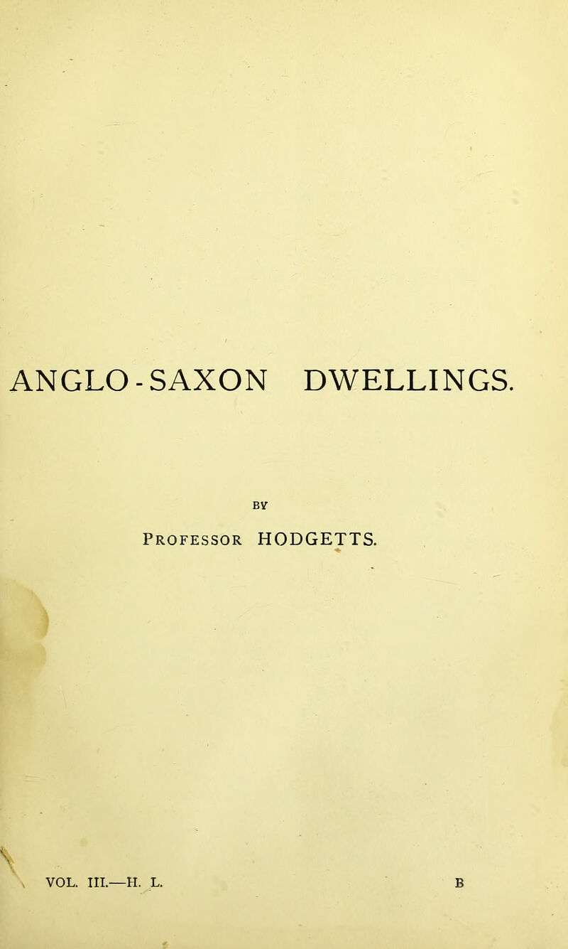 ANGLO-SAXON DWELLINGS. BV Professor HODGETTS. \ VOL. Ill—H. L. B