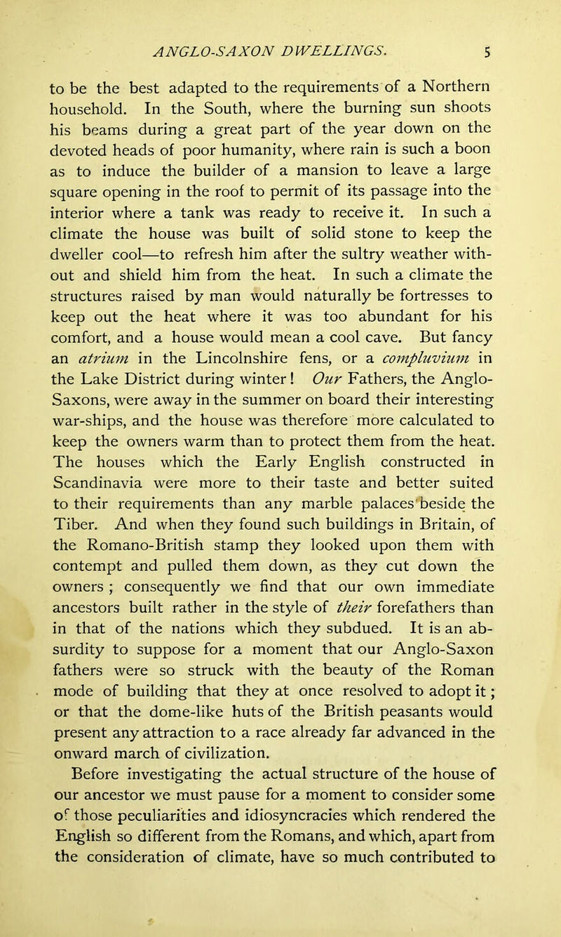 to be the best adapted to the requirements of a Northern household. In the South, where the burning sun shoots his beams during a great part of the year down on the devoted heads of poor humanity, where rain is such a boon as to induce the builder of a mansion to leave a large square opening in the roof to permit of its passage into the interior where a tank was ready to receive it. In such a climate the house was built of solid stone to keep the dweller cool—to refresh him after the sultry weather with- out and shield him from the heat. In such a climate the structures raised by man would naturally be fortresses to keep out the heat where it was too abundant for his comfort, and a house would mean a cool cave. But fancy an atrium in the Lincolnshire fens, or a compluvium in the Lake District during winter ! Our Fathers, the Anglo- Saxons, were away in the summer on board their interesting war-ships, and the house was therefore more calculated to keep the owners warm than to protect them from the heat. The houses which the Early English constructed in Scandinavia were more to their taste and better suited to their requirements than any marble palaces'beside the Tiber. And when they found such buildings in Britain, of the Romano-British stamp they looked upon them with contempt and pulled them down, as they cut down the owners ; consequently we find that our own immediate ancestors built rather in the style of their forefathers than in that of the nations which they subdued. It is an ab- surdity to suppose for a moment that our Anglo-Saxon fathers were so struck with the beauty of the Roman mode of building that they at once resolved to adopt it; or that the dome-like huts of the British peasants would present any attraction to a race already far advanced in the onward march of civilization. Before investigating the actual structure of the house of our ancestor we must pause for a moment to consider some of those peculiarities and idiosyncracies which rendered the English so different from the Romans, and which, apart from the consideration of climate, have so much contributed to