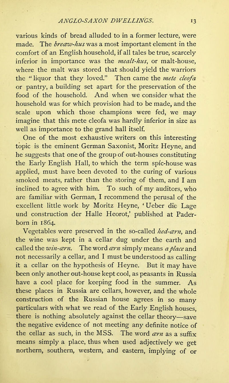 various kinds of bread alluded to in a former lecture, were made. The brecew-hus was a most important element in the comfort of an English household, if all tales be true, scarcely inferior in importance was the mealt-hus, or malt-house, where the malt was stored that should yield the warriors the “ liquor that they loved.” Then came the mete cleofa or pantry, a building set apart for the preservation of the food of the household. And when we consider what the household was for which provision had to be made, and the scale upon which those champions were fed, we may imagine that this mete cleofa was hardly inferior in size as well as importance to the grand hall itself. One of the most exhaustive writers on this interesting topic is the eminent German Saxonist, Moritz Heyne, and he suggests that one of the group of out-houses constituting the Early English Hall, to which the term spi'c-house was applied, must have been devoted to the curing of various smoked meats, rather than the storing of them, and I am inclined to agree with him. To such of my auditors, who are familiar with German, I recommend the perusal of the excellent little work by Moritz Heyne, ‘ Ueber die Lage und construction der Halle Heorot,’ published at Pader- born in 1864. Vegetables were preserved in the so-called hed-cern, and the wine was kept in a cellar dug under the earth and called the win-cern. The word cern simply means a place and not necessarily a cellar, and I must be understood as calling it a cellar on the hypothesis of Heyne. But it may have been only another out-house kept cool, as peasants in Russia have a cool place for keeping food in the summer. As these places in Russia are cellars, however, and the whole construction of the Russian house agrees in so many particulars with what we read of the Early English houses, there is nothing absolutely against the cellar theory—save the negative evidence of not meeting any definite notice of the cellar as such, in the MSS. The word cern as a suffix means simply a place, thus when used adjectively we get northern, southern, western, and eastern, implying of or