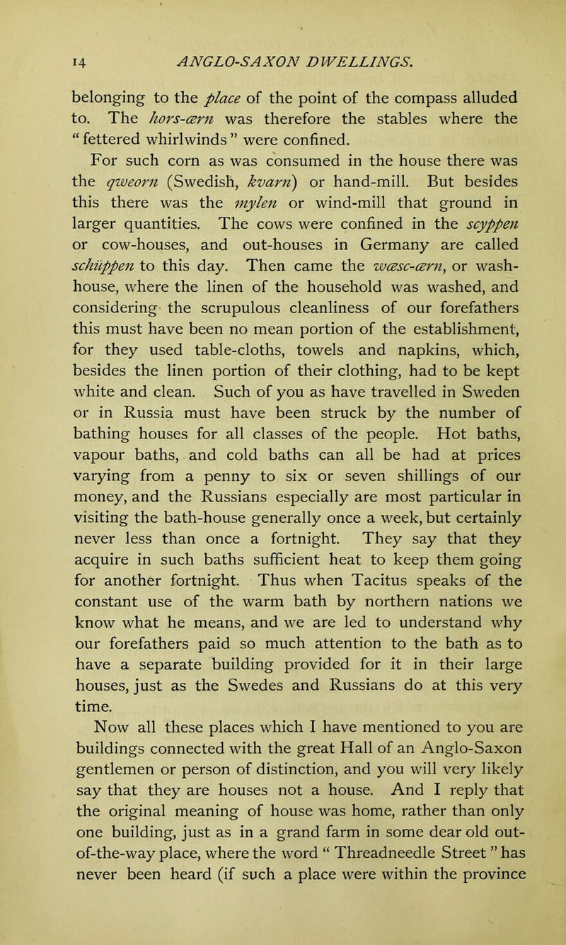 belonging to the place of the point of the compass alluded to. The hors-cern was therefore the stables where the “ fettered whirlwinds ” were confined. For such corn as was consumed in the house there was the qweorn (Swedish, kvarii) or hand-mill. But besides this there was the mylen or wind-mill that ground in larger quantities. The cows were confined in the scyppen or cow-houses, and out-houses in Germany are called schuppen to this day. Then came the wcesc-cern, or wash- house, where the linen of the household was washed, and considering the scrupulous cleanliness of our forefathers this must have been no mean portion of the establishment, for they used table-cloths, towels and napkins, which, besides the linen portion of their clothing, had to be kept white and clean. Such of you as have travelled in Sweden or in Russia must have been struck by the number of bathing houses for all classes of the people. Hot baths, vapour baths, and cold baths can all be had at prices varying from a penny to six or seven shillings of our money, and the Russians especially are most particular in visiting the bath-house generally once a week, but certainly never less than once a fortnight. They say that they acquire in such baths sufficient heat to keep them going for another fortnight. Thus when Tacitus speaks of the constant use of the warm bath by northern nations we know what he means, and we are led to understand why our forefathers paid so much attention to the bath as to have a separate building provided for it in their large houses, just as the Swedes and Russians do at this very time. Now all these places which I have mentioned to you are buildings connected with the great Hall of an Anglo-Saxon gentlemen or person of distinction, and you will very likely say that they are houses not a house. And I reply that the original meaning of house was home, rather than only one building, just as in a grand farm in some dear old out- of-the-way place, where the word “ Threadneedle Street ” has never been heard (if such a place were within the province