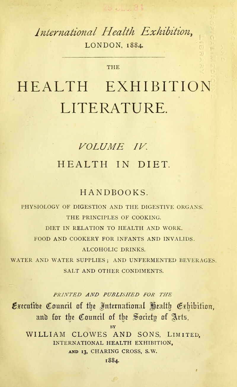 International Health Rxhibition^ LONDON, 1884. THE HEALTH EXHIBITION LITERATURE. VOLUME IV HEALTH IN DIET. HANDBOOKS. PHYSIOLOGY OF DIGESTION AND THE DIGESTIVE ORGANS. THE PRINCIPLES OF COOKING. DIET IN RELATION TO HEALTH AND WORK. FOOD AND COOKERY FOR INFANTS AND INVALIDS. ALCOHOLIC DRINKS. WATER AND WATER SUPPLIES ; AND UNFERMENTED BEVERAGES. SALT AND OTHER CONDIMENTS. PRINTED AND PUBLISHED FOR THE Couitdl of t\}i littentatioiial C^pbilrition:, anb for tbc Comtctl of fljc Sodcto of ^rts, BY WILLIAM CLOWES AND SONS, Limited, INTERNATIONAL HEALTH EXHIBITION, AND 13, CHARING CROSS, S.W. 1884.