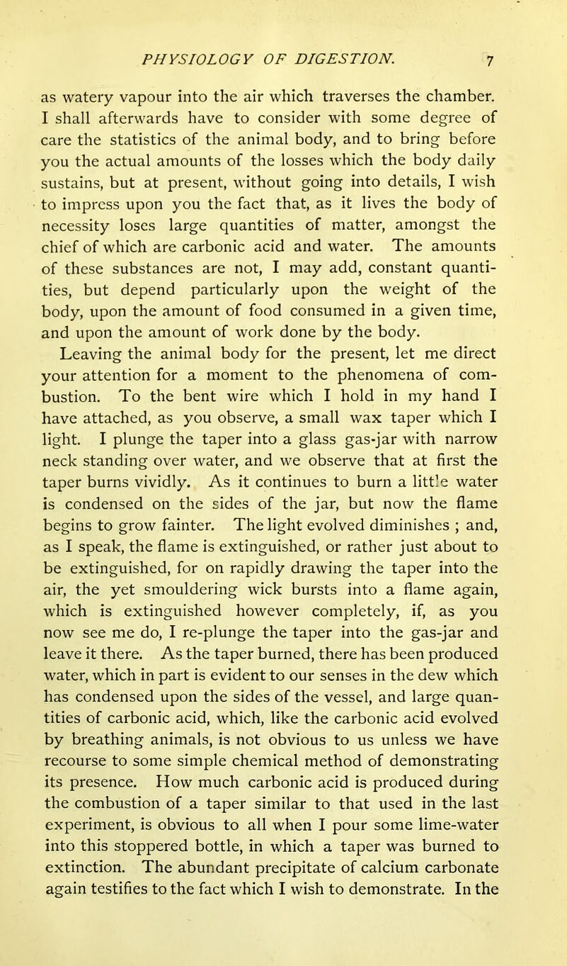 as watery vapour into the air which traverses the chamber. I shall afterwards have to consider with some degree of care the statistics of the animal body, and to bring before you the actual amounts of the losses which the body daily sustains, but at present, without going into details, I wish to impress upon you the fact that, as it lives the body of necessity loses large quantities of matter, amongst the chief of which are carbonic acid and water. The amounts of these substances are not, I may add, constant quanti- ties, but depend particularly upon the weight of the body, upon the amount of food consumed in a given time, and upon the amount of work done by the body. Leaving the animal body for the present, let me direct your attention for a moment to the phenomena of com- bustion. To the bent wire which I hold in my hand I have attached, as you observe, a small wax taper which I light. I plunge the taper into a glass gas-jar with narrow neck standing over water, and we observe that at first the taper burns vividly. As it continues to burn a little water is condensed on the sides of the jar, but now the flame begins to grow fainter. The light evolved diminishes ; and, as I speak, the flame is extinguished, or rather just about to be extinguished, for on rapidly drawing the taper into the air, the yet smouldering wick bursts into a flame again, which is extinguished however completely, if, as you now see me do, I re-plunge the taper into the gas-jar and leave it there. As the taper burned, there has been produced water, which in part is evident to our senses in the dew which has condensed upon the sides of the vessel, and large quan- tities of carbonic acid, which, like the carbonic acid evolved by breathing animals, is not obvious to us unless we have recourse to some simple chemical method of demonstrating its presence. How much carbonic acid is produced during the combustion of a taper similar to that used in the last experiment, is obvious to all when I pour some lime-water into this stoppered bottle, in which a taper was burned to extinction. The abundant precipitate of calcium carbonate again testifies to the fact which I wish to demonstrate. In the