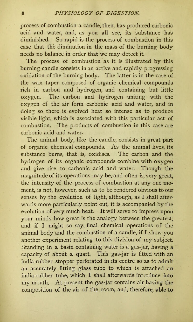 process of combustion a candle, then, has produced carbonic acid and water, and, as you all see, its substance has diminished. So rapid is the process of combustion in this case that the diminution in the mass of the burning body needs no balance in order that we may detect it The process of combustion as it is illustrated by this burning candle consists in an active and rapidly progressing oxidation of the burning body. The latter is in the case of the wax taper composed of organic chemical compounds rich in carbon and hydrogen, and containing but little oxygen. The carbon and hydrogen uniting with the oxygen of the air form carbonic acid and water, and in doing so there is evolved heat so intense as to produce visible light, which is associated with this particular act of combustion. The products of combustion in this case are carbonic acid and water. The animal body, like the candle, consists in great part of organic chemical compounds. As the animal lives, its substance burns, that is, oxidises. The carbon and the hydrogen of its organic compounds combine with oxygen and give rise to carbonic acid and water. Though the magnitude of its operations may be, and often is, very great, the intensity of the process of combustion at any one mo- ment, is not, however, such as to be rendered obvious to our senses by the evolution of light, although, as I shall after- wards more particularly point out, it is accompanied by the evolution of very much heat. It will serve to impress upon your minds how great is the analogy between the greatest, and if I might so say, final chemical operations of the animal body and the combustion of a candle, if I show you another experiment relating to this division of my subject. Standing in a basin containing water is a gas-jar, having a capacity of about a quart. This gas-jar is fitted with an india-rubber stopper perforated in its centre so as to admit an accurately fitting glass tube to which is attached an india-rubber tube, which I shall afterwards introduce into my mouth. At present the gas-jar contains air having the composition of the air of the room, and, therefore, able to
