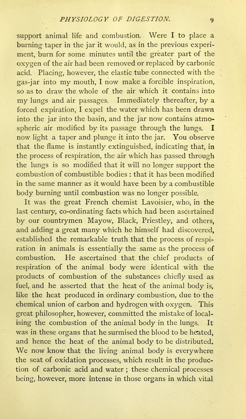 support animal life and combustion. Were I to place a burning taper in the jar it would, as in the previous experi- ment, burn for some minutes until the greater part of the oxygen of the air had been removed or replaced by carbonic acid. Placing, however, the elastic tube connected with the gas-jar into my mouth, I now make a forcible inspiration, so as to draw the whole of the air which it contains into my lungs and air passages. Immediately thereafter, by a forced expiration, I expel the water which has been drawn into the jar into the basin, and the jar now contains atmo- spheric air modified by its passage through the lungs. I now light a taper and plunge it into the jar. You observe that the flame is instantly extinguished, indicating that, in the process of respiration, the air which has passed through the lungs is so modified that it will no longer support the combustion of combustible bodies : that it has been modified in the same manner as it would have been by a combustible body burning until combustion was no longer possible. It was the great French chemist Lavoisier, who, in the last century, co-ordinating facts which had been ascertained by our countrymen Mayow, Black, Priestley, and others, and adding a great many which he himself had discovered, established the remarkable truth that the process of respi- ration in animals is essentially the same as the process of combustion. He ascertained that the chief products of respiration of the animal body were identical with the products of combustion of the substances chiefly used as fuel, and he asserted that the heat of the animal body is, like the heat produced in ordinary combustion, due to the chemical union of carbon and hydrogen with oxygen. This great philosopher, however, committed the mistake of local- ising the combustion of the animal body in the lungs. It was in these organs that he surmised the blood to be heated, and hence the heat of the animal body to be distributed. We now know that the living animal body is everywhere the seat of oxidation processes, which result in the produc- tion of carbonic acid and water ; these chemical processes being, however, more intense in those organs in which vital