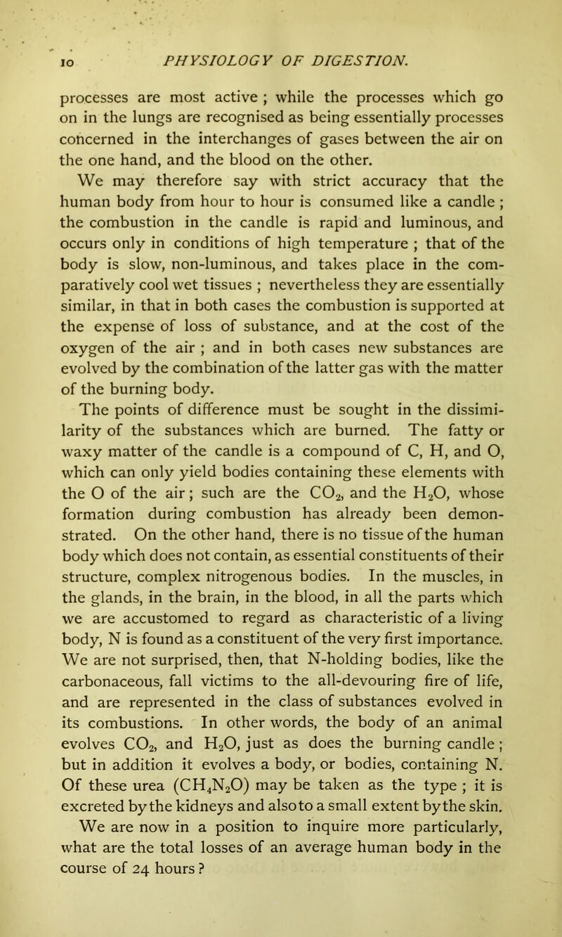 processes are most active ; while the processes which go on in the lungs are recognised as being essentially processes concerned in the interchanges of gases between the air on the one hand, and the blood on the other. We may therefore say with strict accuracy that the human body from hour to hour is consumed like a candle ; the combustion in the candle is rapid and luminous, and occurs only in conditions of high temperature ; that of the body is slow, non-Iuminous, and takes place in the com- paratively cool wet tissues ; nevertheless they are essentially similar, in that in both cases the combustion is supported at the expense of loss of substance, and at the cost of the oxygen of the air ; and in both cases new substances are evolved by the combination of the latter gas with the matter of the burning body. The points of difference must be sought in the dissimi- larity of the substances which are burned. The fatty or waxy matter of the candle is a compound of C, H, and O, which can only yield bodies containing these elements with the O of the air; such are the CO2, and the H2O, whose formation during combustion has already been demon- strated. On the other hand, there is no tissue of the human body which does not contain, as essential constituents of their structure, complex nitrogenous bodies. In the muscles, in the glands, in the brain, in the blood, in all the parts which we are accustomed to regard as characteristic of a living body, N is found as a constituent of the very first importance. We are not surprised, then, that N-holding bodies, like the carbonaceous, fall victims to the all-devouring fire of life, and are represented in the class of substances evolved in its combustions. In other words, the body of an animal evolves CO2, and H2O, just as does the burning candle ; but in addition it evolves a body, or bodies, containing N. Of these urea (CH4N2O) may be taken as the type ; it is excreted by the kidneys and also to a small extent by the skin. We are now in a position to inquire more particularly, what are the total losses of an average human body in the course of 24 hours ?