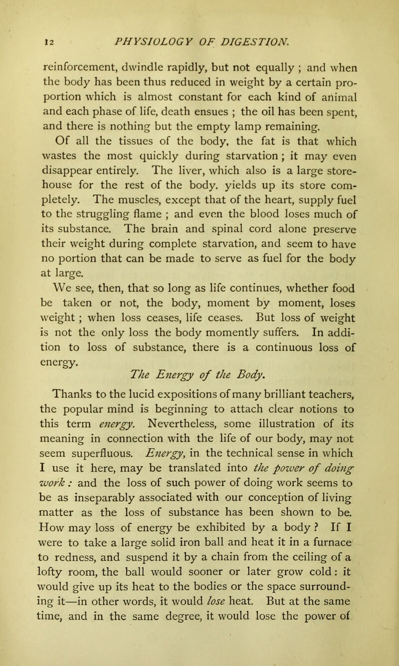 reinforcement, dwindle rapidly, but not equally ; and when the body has been thus reduced in weight by a certain pro- portion which is almost constant for each kind of animal and each phase of life, death ensues ; the oil has been spent, and there is nothing but the empty lamp remaining. Of all the tissues of the body, the fat is that which wastes the most quickly during starvation ; it may even disappear entirely. The liver, which also is a large store- house for the rest of the body, yields up its store com- pletely. The muscles, except that of the heart, supply fuel to the struggling flame ; and even the blood loses much of its substance. The brain and .spinal cord alone preserve their weight during complete starvation, and seem to have no portion that can be made to serve as fuel for the body at large. We see, then, that so long as life continues, whether food be taken or not, the body, moment by moment, loses weight ; when loss ceases, life ceases. But loss of weight is not the only loss the body momently suffers. In addi- tion to loss of substance, there is a continuous loss of energy. The Energy of the Body. Thanks to the lucid expositions of many brilliant teachers, the popular mind is beginning to attach clear notions to this term energy. Nevertheless, some illustration of its meaning in connection with the life of our body, may not seem superfluous. Energy, in the technical sense in which I use it here, may be translated into the power of doing work : and the loss of such power of doing work seems to be as inseparably associated with our conception of living matter as the loss of substance has been shown to be. How may loss of energy be exhibited by a body ? If I were to take a large solid iron ball and heat it in a furnace to redness, and suspend it by a chain from the ceiling of a lofty room, the ball would sooner or later grow cold: it would give up its heat to the bodies or the space surround- ing it—in other words, it would lose heat. But at the same time, and in the same degree, it would lose the power of