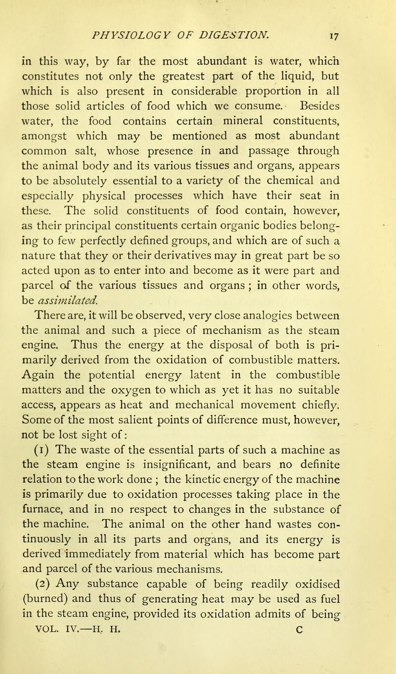 in this way, by far the most abundant is water, which constitutes not only the greatest part of the liquid, but which is also present in considerable proportion in all those solid articles of food which we consume. Besides water, the food contains certain mineral constituents, amongst which may be mentioned as most abundant common salt, whose presence in and passage through the animal body and its various tissues and organs, appears to be absolutely essential to a variety of the chemical and especially physical processes which have their seat in these. The solid constituents of food contain, however, as their principal constituents certain organic bodies belong- ing to few perfectly defined groups, and which are of such a nature that they or their derivatives may in great part be so acted upon as to enter into and become as it were part and parcel of the various tissues and organs ; in other words, be assimilated. There are, it will be observed, very close analogies between the animal and such a piece of mechanism as the steam engine. Thus the energy at the disposal of both is pri- marily derived from the oxidation of combustible matters. Again the potential energy latent in the combus'^ible matters and the oxygen to which as yet it has no suitable access, appears as heat and mechanical movement chiefly. Some of the most salient points of difference must, however, not be lost sight of: (1) The waste of the essential parts of such a machine as the steam engine is insignificant, and bears no definite relation to the work done ; the kinetic energy of the machine is primarily due to oxidation processes taking place in the furnace, and in no respect to changes in the substance of the machine. The animal on the other hand wastes con- tinuously in all its parts and organs, and its energy is derived immediately from material which has become part and parcel of the various mechanisms. (2) Any substance capable of being readily oxidised (burned) and thus of generating heat may be used as fuel in the steam engine, provided its oxidation admits of being VOL. IV.—H, H. C