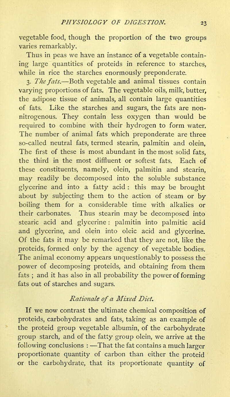 vegetable food, though the proportion of the two groups varies remarkably. Thus in peas we have an instance of a vegetable contain- ing large quantities of proteids in reference to starches, while in rice the starches enormously preponderate. 3. The fats.—Both vegetable and animal tissues contain varying proportions of fats. The vegetable oils, milk, butter, the adipose tissue of animals, all contain large quantities of fats. Like the starches and sugars, the fats are non- nitrogenous. They contain less oxygen than would be required to combine with their hydrogen to form water. The number of animal fats which preponderate are three so-called neutral fats, termed stearin, palmitin and olein, The first of these is most abundant in the most solid fats, the third in the most diffluent or softest fats. Each of these constituents, namely, olein, palmitin and stearin, may readily be decomposed into the soluble substance glycerine and into a fatty acid : this may be brought about by subjecting them to the action of steam or by boiling them for a considerable time with alkalies or their carbonates. Thus stearin may be decomposed into stearic acid and glycerine: palmitin into palmitic acid and glycerine, and olein into oleic acid and glycerine. Of the fats it may be remarked that they are not, like the proteids, formed only by the agency of vegetable bodies. The animal economy appears unquestionably to possess the power of decomposing proteids, and obtaining from them fats ; and it has also in all probability the power of forming fats out of starches and sugars. Rationale of a Mixed Diet. If we now contrast the ultimate chemical composition of proteids, carbohydrates and fats, taking as an example of the proteid group vegetable albumin, of the carbohydrate group starch, and of the fatty group olein, we arrive at the following conclusions : —That the fat contains a much larger proportionate quantity of carbon than either the proteid or the carbohydrate, that its proportionate quantity of