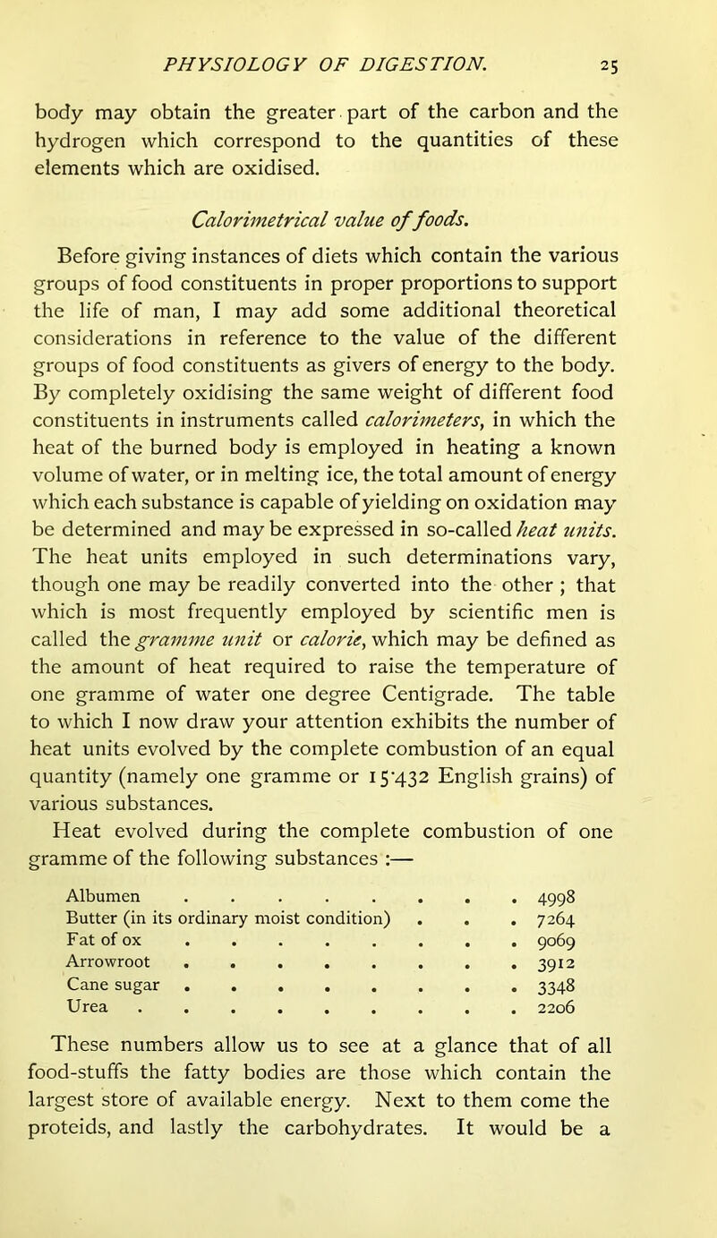 body may obtain the greater part of the carbon and the hydrogen which correspond to the quantities of these elements which are oxidised. Calorimetrical value of foods. Before giving instances of diets which contain the various groups of food constituents in proper proportions to support the life of man, I may add some additional theoretical considerations in reference to the value of the different groups of food constituents as givers of energy to the body. By completely oxidising the same weight of different food constituents in instruments called calorimeterSy in which the heat of the burned body is employed in heating a known volume of water, or in melting ice, the total amount of energy which each substance is capable of yielding on oxidation may be determined and may be expressed in so-called heat units. The heat units employed in such determinations vary, though one may be readily converted into the other ; that which is most frequently employed by scientific men is called the graimne unit or calorie, which may be defined as the amount of heat required to raise the temperature of one gramme of water one degree Centigrade. The table to which I now draw your attention exhibits the number of heat units evolved by the complete combustion of an equal quantity (namely one gramme or I5’432 English grains) of various substances. Heat evolved during the complete combustion of one gramme of the following substances :— Albumen ........ 4998 Butter (in its ordinary moist condition) . . . 7264 Fat of ox . . . . . . . . 9069 Arrowroot ........ 3912 Cane sugar ........ 3348 Urea ......... 2206 These numbers allow us to see at a glance that of all food-stuffs the fatty bodies are those which contain the largest store of available energy. Next to them come the proteids, and lastly the carbohydrates. It would be a