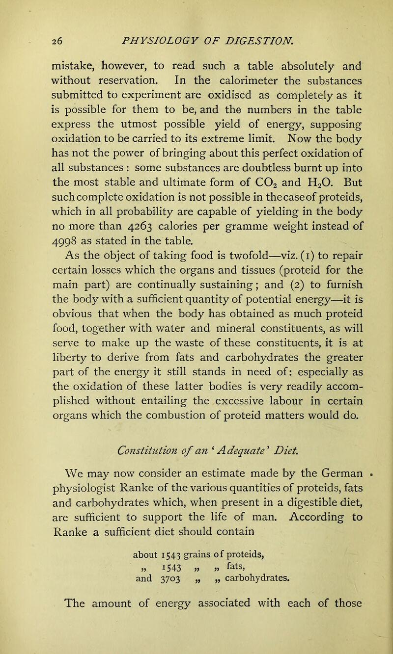 mistake, however, to read such a table absolutely and without reservation. In the calorimeter the substances submitted to experiment are oxidised as completely as it is possible for them to be, and the numbers in the table express the utmost possible yield of energy, supposing oxidation to be carried to its extreme limit. Now the body has not the power of bringing about this perfect oxidation of all substances : some substances are doubtless burnt up into the most stable and ultimate form of CO2 and H2O. But such complete oxidation is not possible in the case of proteids, which in all probability are capable of yielding in the body no more than 4263 calories per gramme weight instead of 4998 as stated in the table. As the object of taking food is twofold—viz. (l) to repair certain losses which the organs and tissues (proteid for the main part) are continually sustaining; and (2) to furnish the body with a sufficient quantity of potential energy—it is obvious that when the body has obtained as much proteid food, together with water and mineral constituents, as will serve to make up the waste of these constituents, it is at liberty to derive from fats and carbohydrates the greater part of the energy it still stands in need of: especially as the oxidation of these latter bodies is very readily accom- plished without entailing the excessive labour in certain organs which the combustion of proteid matters would do. Constitution of an'' A dequate ’ Diet. We may now consider an estimate made by the German • physiologist Ranke of the various quantities of proteids, fats and carbohydrates which, when present in a digestible diet, are sufficient to support the life of man. According to Ranke a sufficient diet should contain about 1543 grains of proteids, » 1543 n » fats, and 3703 „ „ carbohydrates. The amount of energy associated with each of those