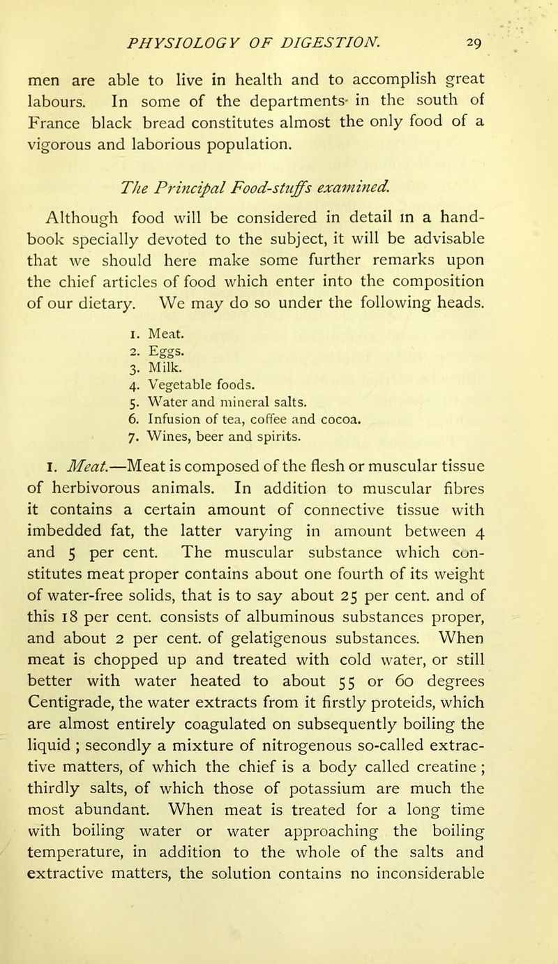 men are able to live in health and to accomplish great labours. In some of the departments- in the south of France black bread constitutes almost the only food of a vigorous and laborious population. The Principal Foodstuffs examitied. Although food will be considered in detail in a hand- book specially devoted to the subject, it will be advisable that we should here make some further remarks upon the chief articles of food which enter into the composition of our dietary. We may do so under the following heads. 1. Meat. 2. Eggs. 3. Milk. 4. Vegetable foods. 5. Water and mineral salts. 6. Infusion of tea, coffee and cocoa. 7. Wines, beer and spirits. I. Meat.—Meat is composed of the flesh or muscular tissue of herbivorous animals. In addition to muscular fibres it contains a certain amount of connective tissue with imbedded fat, the latter varying in amount between 4 and 5 per cent. The muscular substance which con- stitutes meat proper contains about one fourth of its weight of water-free solids, that is to say about 25 per cent, and of this 18 per cent, consists of albuminous substances proper, and about 2 per cent, of gelatigenous substances. When meat is chopped up and treated with cold water, or still better with water heated to about 55 or 60 degrees Centigrade, the water extracts from it firstly proteids, which are almost entirely coagulated on subsequently boiling the liquid ; secondly a mixture of nitrogenous so-called extrac- tive matters, of which the chief is a body called creatine; thirdly salts, of which those of potassium are much the most abundant. When meat is treated for a long time with boiling water or water approaching the boiling temperature, in addition to the whole of the salts and extractive matters, the solution contains no inconsiderable