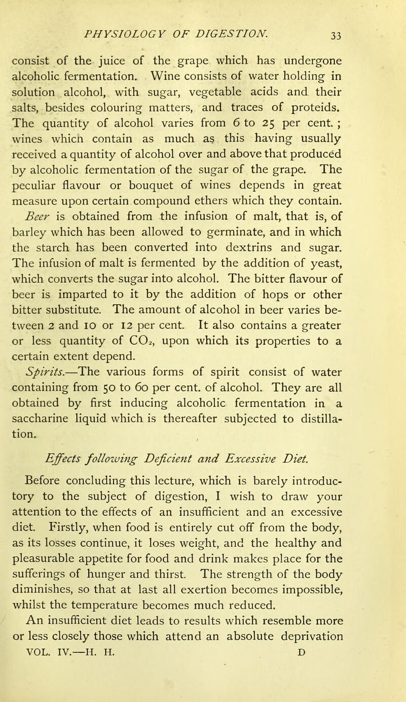 consist of the juice of the grape which has undergone alcoholic fermentation. Wine consists of water holding in solution alcohol, with sugar, vegetable acids and their salts, besides colouring matters, and traces of proteids. The quantity of alcohol varies from 6 to 25 per cent. ; wines whicn contain as much as this having usually received a quantity of alcohol over and above that produced by alcoholic fermentation of the sugar of the grape. The peculiar flavour or bouquet of wines depends in great measure upon certain compound ethers which they contain. Beer is obtained from the infusion of malt, that is, of barley which has been allowed to germinate, and in which the starch has been converted into dextrins and sugar. The infusion of malt is fermented by the addition of yeast, which converts the sugar into alcohol. The bitter flavour of beer is imparted to it by the addition of hops or other bitter substitute. The amount of alcohol in beer varies be- tween 2 and 10 or 12 per cent. It also contains a greater or less quantity of CO2, upon which its properties to a certain extent depend. Spirits.—The various forms of spirit consist of water containing from 50 to 60 per cent, of alcohol. They are all obtained by first inducing alcoholic fermentation in a saccharine liquid which is thereafter subjected to distilla- tion. Effects following Deficient and Excessive Diet. Before concluding this lecture, which is barely introduc- tory to the subject of digestion, I wish to draw your attention to the effects of an insufficient and an excessive diet. Firstly, when food is entirely cut off from the body, as its losses continue, it loses weight, and the healthy and pleasurable appetite for food and drink makes place for the sufferings of hunger and thirst. The strength of the body diminishes, so that at last all exertion becomes impossible, whilst the temperature becomes much reduced. An insufficient diet leads to results which resemble more or less closely those which attend an absolute deprivation VOL. IV.—H. H. D