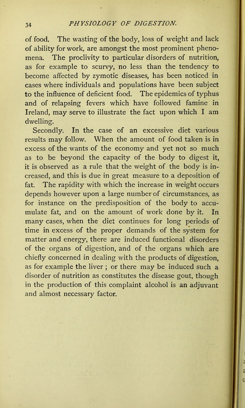 of food. The wasting of the body, loss of weight and lack of ability for work, are amongst the most prominent pheno- mena. The proclivity to particular disorders of nutrition, as for example to scurvy, no less than the tendency to become affected by zymotic diseases, has been noticed in cases where individuals and populations have been subject to the influence of deficient food. The epidemics of typhus and of relapsing fevers which have followed famine in Ireland, may serve to illustrate the fact upon which I am dwelling. Secondly. In the case of an excessive diet various results may follow. When the amount of food taken is in excess of the wants of the economy and yet not so much as to be beyond the capacity of the body to digest it, it is observed as a rule that the weight of the body is in- creased, and this is due in great measure to a deposition of fat. The rapidity with which the increase in weight occurs depends however upon a large number of circumstances, as for instance on the predisposition of the body to accu- mulate fat, and on the amount of work done by it. In many cases, when the diet continues for long periods of time in excess of the proper demands of the system for matter and energy, there are induced functional disorders of the organs of digestion, and of the organs which are chiefly concerned in dealing with the products of digestion, as for example the liver ; or there may be induced such a disorder of nutrition as constitutes the disease gout, though in the production of this complaint alcohol is an adjuvant and almost necessary factor.