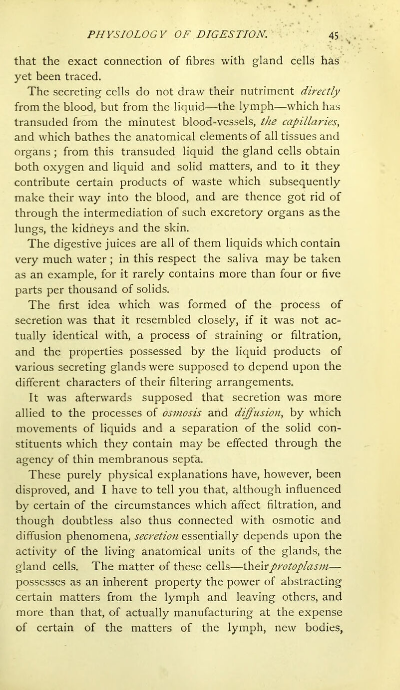 that the exact connection of fibres with gland cells has yet been traced. The secreting cells do not draw their nutriment directly from the blood, but from the liquid—the lymph—which has transuded from the minutest blood-vessels, the capillaries, and which bathes the anatomical elements of all tissues and organs ; from this transuded liquid the gland cells obtain both oxygen and liquid and solid matters, and to it they contribute certain products of waste which subsequently make their way into the blood, and are thence got rid of through the intermediation of such excretory organs as the lungs, the kidneys and the skin. The digestive juices are all of them liquids which contain very much water ; in this respect the saliva may be taken as an example, for it rarely contains more than four or five parts per thousand of solids. The first idea which was formed of the process of secretion was that it resembled closely, if it was not ac- tually identical with, a process of straining or filtration, and the properties possessed by the liquid products of various secreting glands were supposed to depend upon the different characters of their filtering arrangements. It was afterwards supposed that secretion was mere allied to the processes of osmosis and diffusion, by which movements of liquids and a separation of the solid con- stituents which they contain may be effected through the agency of thin membranous septa. These purely physical explanations have, however, been disproved, and I have to tell you that, although influenced by certain of the circumstances which affect filtration, and though doubtless also thus connected with osmotic and diffusion phenomena, secretion essentially depends upon the activity of the living anatomical units of the glands, the gland cells. The matter of these cells—\h&\rprotoplasm— possesses as an inherent property the power of abstracting certain matters from the lymph and leaving others, and more than that, of actually manufacturing at the expense of certain of the matters of the lymph, new bodies.