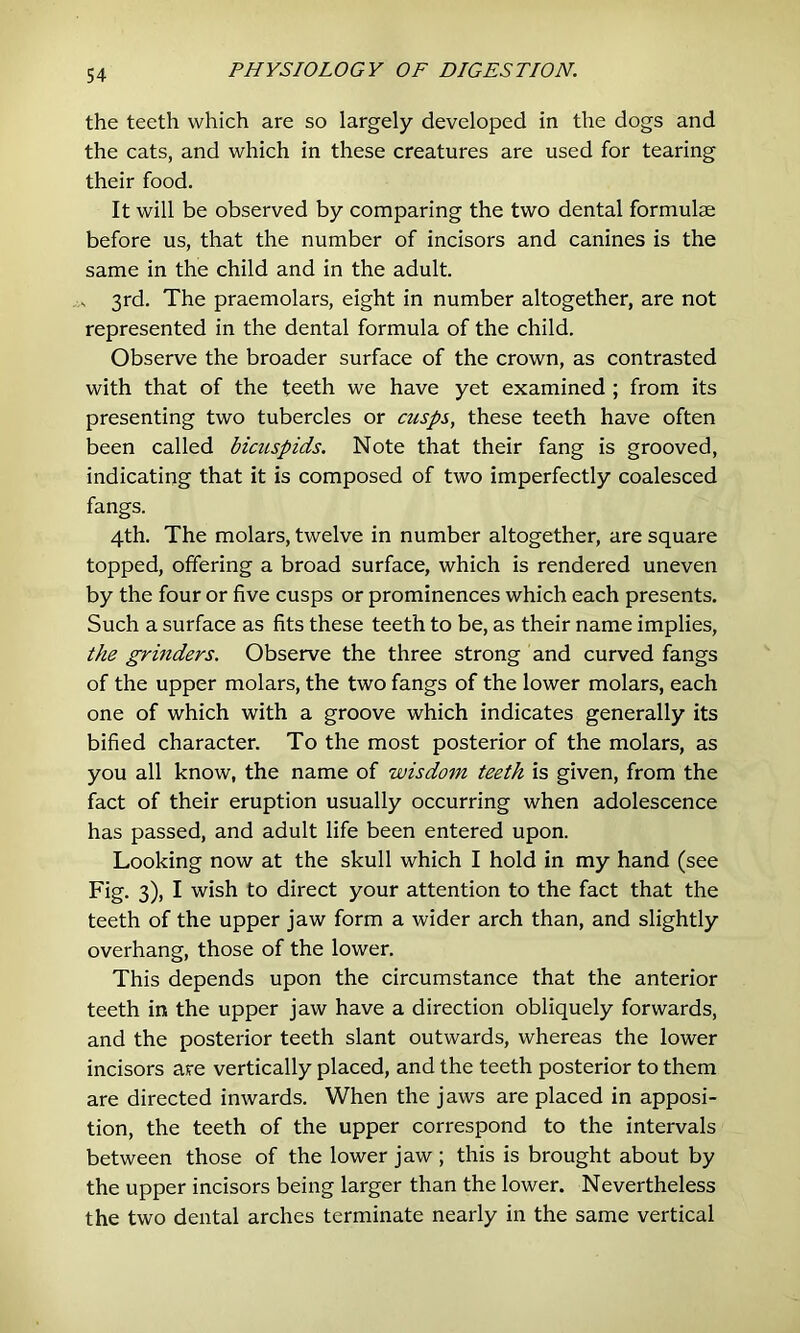 the teeth which are so largely developed in the dogs and the cats, and which in these creatures are used for tearing their food. It will be observed by comparing the two dental formulae before us, that the number of incisors and canines is the same in the child and in the adult. s 3rd. The praemolars, eight in number altogether, are not represented in the dental formula of the child. Observe the broader surface of the crown, as contrasted with that of the teeth we have yet examined ; from its presenting two tubercles or cusps, these teeth have often been called bicuspids. Note that their fang is grooved, indicating that it is composed of two imperfectly coalesced fangs. 4th. The molars, twelve in number altogether, are square topped, offering a broad surface, which is rendered uneven by the four or five cusps or prominences which each presents. Such a surface as fits these teeth to be, as their name implies, the grinders. Observe the three strong and curved fangs of the upper molars, the two fangs of the lower molars, each one of which with a groove which indicates generally its bified character. To the most posterior of the molars, as you all know, the name of wisdom teeth is given, from the fact of their eruption usually occurring when adolescence has passed, and adult life been entered upon. Looking now at the skull which I hold in my hand (see Fig. 3), I wish to direct your attention to the fact that the teeth of the upper jaw form a wider arch than, and slightly overhang, those of the lower. This depends upon the circumstance that the anterior teeth in the upper jaw have a direction obliquely forwards, and the posterior teeth slant outwards, whereas the lower incisors are vertically placed, and the teeth posterior to them are directed inwards. When the jaws are placed in apposi- tion, the teeth of the upper correspond to the intervals between those of the lower jaw ; this is brought about by the upper incisors being larger than the lower. Nevertheless the two dental arches terminate nearly in the same vertical